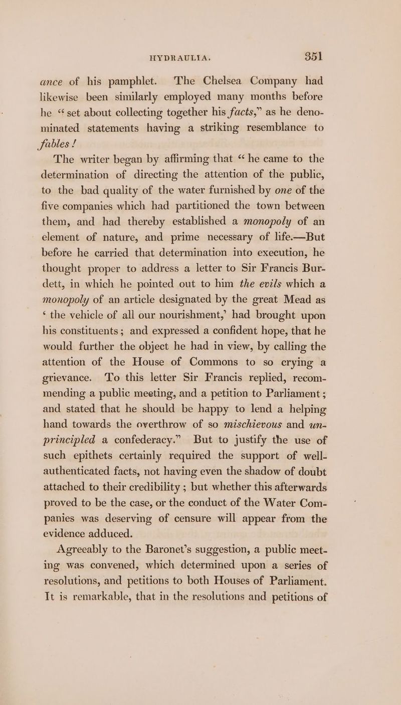 ance of his pamphlet. The Chelsea Company had likewise been similarly employed many months before he “set about collecting together his facts,” as he deno- minated statements having a striking resemblance to Sables ! The writer began by affirming that “he came to the determination of directing the attention of the public, to the bad quality of the water furnished by one of the five companies which had partitioned the town between them, and had thereby established a monopoly of an element of nature, and prime necessary of hfe.—But before he carried that determination into execution, he thought proper to address a letter to Sir Francis Bur- dett, in which he pointed out to him the evils which a monopoly of an article designated by the great Mead as ‘ the vehicle of all our nourishment,’ had brought upon his constituents; and expressed a confident hope, that he would further the object he had in view, by calling the attention of the House of Commons to so crying a grievance. To this letter Sir Francis replied, recom- mending a public meeting, and a petition to Parliament ; and stated that he should be happy to lend a helping hand towards the overthrow of so mischievous and un- principled a confederacy.” But to justify the use of such epithets certainly required the support of well- authenticated facts, not having even the shadow of doubt attached to their credibility ; but whether this afterwards proved to be the case, or the conduct of the Water Com- panies was deserving of censure will appear from the evidence adduced. Agreeably to the Baronet’s suggestion, a public meet- ing was convened, which determined upon a series of resolutions, and petitions to both Houses of Parliament. It is remarkable, that in the resolutions and petitions of