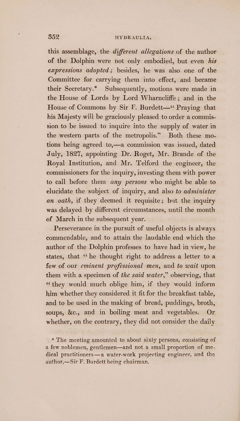 this assemblage, the different allegations of the author of the Dolphin were not only embodied, but even his expressions adopted; besides, he was also one of the Committee for carrying them into effect, and became their Secretary.* Subsequently, motions were made in the House of Lords by Lord Wharncliffe ; and in the House of Commons by Sir F. Burdett—“ Praying that his Majesty will be graciously pleased to order a commis- sion to be issued to inquire into the supply of water in the western parts of the metropolis.” Both these mo- tions being agreed to,—a commission was issued, dated July, 1827, appointmg Dr. Roget, Mr. Brande of the Royal Institution, and Mr. Telford the engineer, the commissioners for the inquiry, investing them with power to call before them any persons who might be able to elucidate the subject of inquiry, and also to administer an oath, if they deemed it requisite; but the inquiry was delayed by different circumstances, until the month of March in the subsequent year. Perseverance in the pursuit of useful objects is always commendable, and to attain the laudable end which the author of the Dolphin professes to have had in view, he states, that ‘“‘he thought right to address a letter to a few of our eminent professional men, and to wait upon them with a specimen of the said water,” observing, that ‘they would much oblige him, if they would inform him whether they considered it fit for the breakfast table, and to be used in the making of bread, puddings, broth, soups, &amp;c., and in boiling meat and vegetables. Or whether, on the contrary, they did not consider the daily * The meeting amounted to about sixty persons, consisting of a few noblemen, gentlemen—and not a small proportion of me- dical practitioners—a water-work projecting engineer, and the author,—Sir F. Burdett being chairman.
