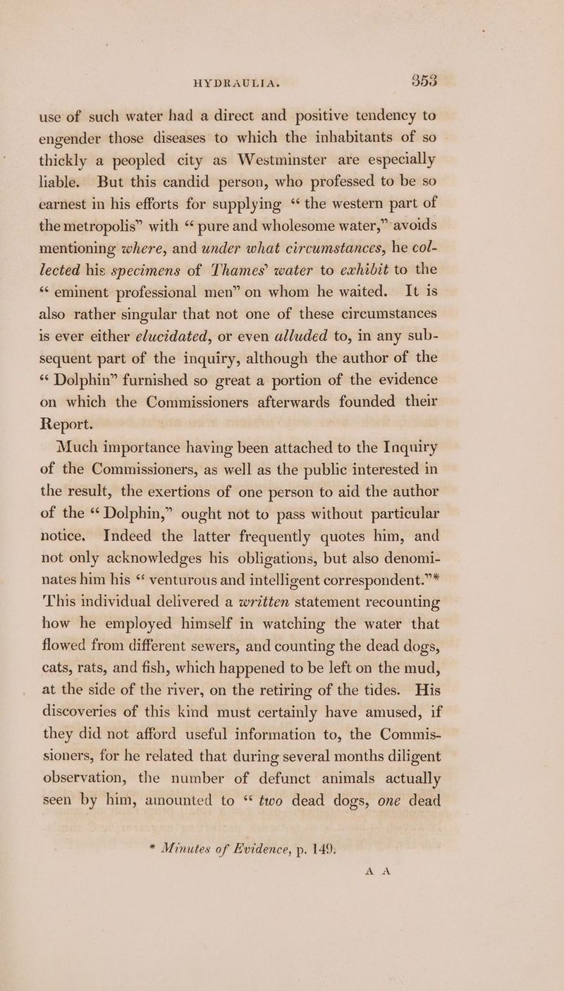 use of such water had a direct and positive tendency to engender those diseases to which the inhabitants of so — thickly a peopled city as Westminster are especially liable. But this candid person, who professed to be so earnest in his efforts for supplying “the western part of the metropolis” with “ pure and wholesome water,” avoids mentioning where, and under what circumstances, he col- lected his specimens of Thames’ water to exhibit to the ‘“¢ eminent professional men” on whom he waited. It is also rather singular that not one of these circumstances is ever either elucidated, or even alluded to, in any sub- sequent part of the inquiry, although the author of the ‘“* Dolphin” furnished so great a portion of the evidence on which the Commissioners afterwards founded their Report. Much importance having been attached to the Inquiry of the Commissioners, as well as the public interested in the result, the exertions of one person to aid the author of the “ Dolphin,” ought not to pass without particular notice. Indeed the latter frequently quotes him, and not only acknowledges his obligations, but also denomi- nates him his “ venturous and intelligent correspondent.”* This individual delivered a written statement recounting how he employed himself in watching the water that flowed from different sewers, and counting the dead dogs, cats, rats, and fish, which happened to be left on the mud, at the side of the river, on the retiring of the tides. His discoveries of this kind must certainly have amused, if they did not afford useful information to, the Commis- sioners, for he related that during several months diligent observation, the number of defunct animals actually seen by him, amounted to “ two dead dogs, one dead * Minutes of E'vidence, p. 149: DNS