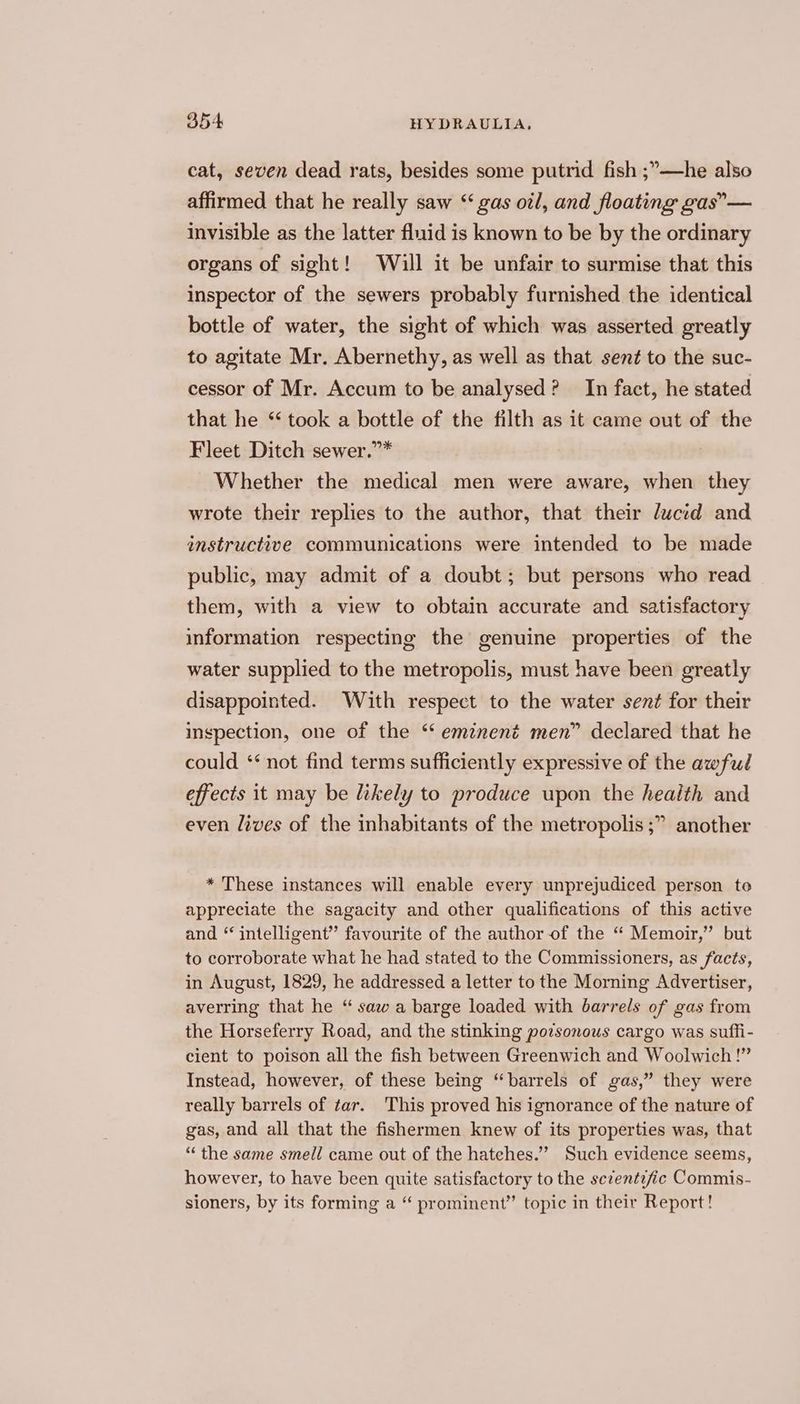 cat, seven dead rats, besides some putrid fish ;’—he also affirmed that he really saw “ gas oil, and floating gas”— invisible as the latter fluid is known to be by the ordinary organs of sight! Will it be unfair to surmise that this inspector of the sewers probably furnished the identical bottle of water, the sight of which was asserted greatly to agitate Mr. Abernethy, as well as that sent to the suc- cessor of Mr. Accum to be analysed? In fact, he stated that he “ took a bottle of the filth as it came out of the Fleet Ditch sewer.”* Whether the medical men were aware, when they wrote their replies to the author, that their ducid and instructive communications were intended to be made public, may admit of a doubt; but persons who read them, with a view to obtain accurate and satisfactory information respecting the genuine properties of the water supplied to the metropolis, must have been greatly disappointed. With respect to the water sent for their inspection, one of the ‘‘ eminent men” declared that he could ‘‘ not find terms sufficiently expressive of the awful effects it may be likely to produce upon the health and even lives of the inhabitants of the metropolis ;” another * These instances will enable every unprejudiced person to appreciate the sagacity and other qualifications of this active and “ intelligent” favourite of the author of the “ Memoir,” but to corroborate what he had stated to the Commissioners, as facts, in August, 1829, he addressed a letter to the Morning Advertiser, averring that he “ saw a barge loaded with barrels of gas from the Horseferry Road, and the stinking poisonous cargo was suffi- cient to poison all the fish between Greenwich and Woolwich !” Instead, however, of these being “barrels of gas,” they were really barrels of tar. This proved his ignorance of the nature of gas, and all that the fishermen knew of its properties was, that “the same smell came out of the hatehes.”” Such evidence seems, however, to have been quite satisfactory to the sczentzfic Commis- sioners, by its forming a “ prominent” topic in their Report!