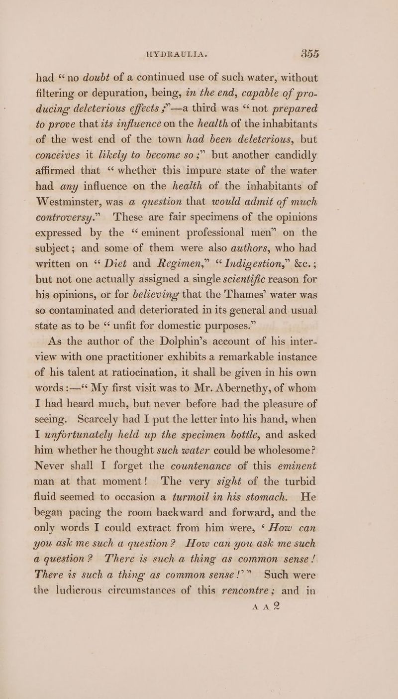 had “no doubt of a continued use of such water, without filtering or depuration, being, im the end, capable of pro- ducing deleterious effects ;°—a third was “ not prepared to prove that its inflwence on the health of the inhabitants of the west end of the town had been deleterious, but conceives it likely to become so;” but another candidly affirmed that “‘ whether this impure state of the water had any influence on the health of the inhabitants of Westminster, was a question that would admit of much controversy.” These are fair specimens of the opinions expressed by the ‘eminent professional men” on the subject; and some of them were also authors, who had written on “ Diet and Regimen,” “ Indigestion,” &amp;c. ; but not one actually assigned a single sczentific reason for his opinions, or for bedzeving that the Thames’ water was so. contaminated and deteriorated in its general and usual state as to be “ unfit for domestic purposes.” As the author of the Dolphin’s account of his iter- view with one practitioner exhibits a remarkable instance of his talent at ratiocination, it shall be given in his own words :—‘‘ My first visit was to Mr. Abernethy, of whom I had heard much, but never before had the pleasure of seeing. Scarcely had I put the letter into his hand, when I unfortunately held up the specimen bottle, and asked him whether he thought such water could be wholesome? Never shall I forget the countenance of this eminent man at that moment! The very sight of the turbid fluid seemed to occasion a turmoil in his stomach. He began pacing the room backward and forward, and the only words I could extract from him were, ‘ How can you ask me such a question? How can you ask me such a question? There is such a thing as common sense ! There is such a thing as common sense!” the ludicrous circumstances of this rencontre; and in Such were A A 9