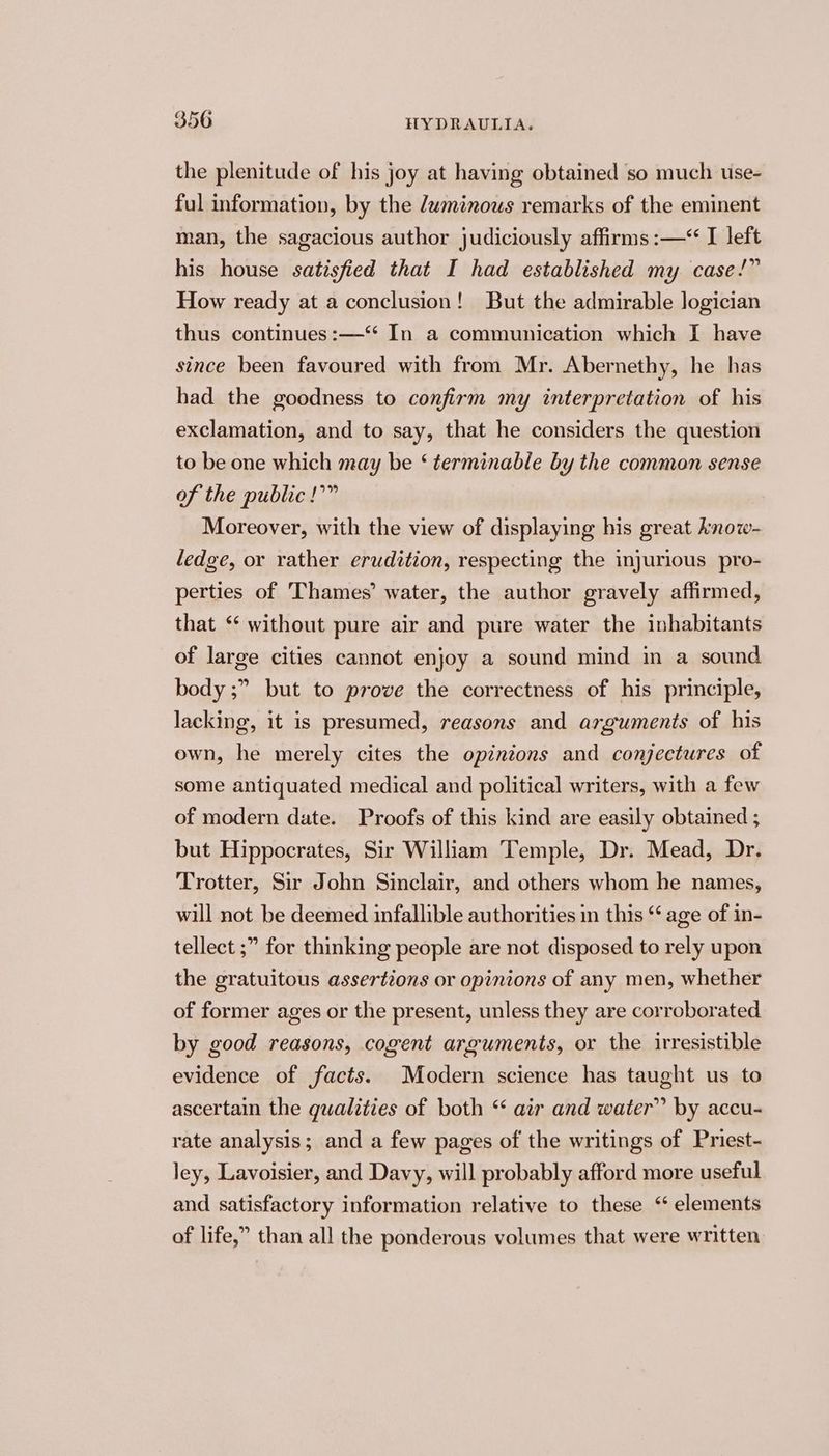 the plenitude of his joy at having obtained so much use- ful information, by the luminous remarks of the eminent man, the sagacious author judiciously affirms :—“ I left his house satisfied that I had established my case!” How ready at a conclusion! But the admirable logician thus continues :—‘* In a communication which I have since been favoured with from Mr. Abernethy, he has had the goodness to confirm my interpretation of his exclamation, and to say, that he considers the question to be one which may be ‘ terminable by the common sense of the public !’” Moreover, with the view of displaying his great know- ledge, or rather erudition, respecting the injurious pro- perties of Thames’ water, the author gravely affirmed, that “‘ without pure air and pure water the inhabitants of large cities cannot enjoy a sound mind in a sound body ;” but to prove the correctness of his principle, lacking, it is presumed, reasons and arguments of his own, he merely cites the opinions and conjectures of some antiquated medical and political writers, with a few of modern date. Proofs of this kind are easily obtained ; but Hippocrates, Sir William Temple, Dr. Mead, Dr. Trotter, Sir John Sinclair, and others whom he names, will not be deemed infallible authorities in this ‘‘ age of in- tellect ;” for thinking people are not disposed to rely upon the gratuitous assertions or opinions of any men, whether of former ages or the present, unless they are corroborated by good reasons, cogent arguments, or the irresistible evidence of facts. Modern science has taught us to ascertain the qualities of both ‘ air and water” by accu- rate analysis; and a few pages of the writings of Priest- ley, Lavoisier, and Davy, will probably afford more useful and satisfactory information relative to these ‘elements of life,” than all the ponderous volumes that were written.