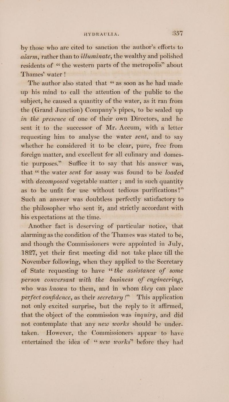 by those who are cited to sanction the author’s efforts to aiarm, rather than to t/wminate, the wealthy and polished residents of “the western parts of the metropolis” about ‘Thames’ water ! The author also stated that *‘ as soon as he had made up his mind to call the attention of the public to the subject, he caused a quantity of the water, as it ran from the (Grand Junction) Company’s pipes, to be sealed up in the presence of one of their own Directors, and he sent it to the successor of Mr. Accum, with a letter requesting him to analyse the water sent, and to say whether he considered it to be clear, pure, free from foreign matter, and excellent for all culinary and domes- tic purposes.” Suffice it to say that his answer was, that “the water sent for assay was found to be loaded with decomposed vegetable matter ; and in such quantity as to be unfit for use without tedious purifications!” Such an answer was doubtless perfectly satisfactory to the philosopher who sent it, and strictly accordant with his expectations at the time. Another fact is deserving of particular notice, that alarming as the condition of the Thames was stated to be, and though the Commissioners were appointed in July, 1827, yet their first meeting did not take place till the November following, when they applied to the Secretary of State requesting to have ‘the assistance of some person conversant with the business of engineering, who was known to them, and in whom they can place perfect confidence, as their secretary!” 'This application not only excited surprise, but the reply to it affirmed, that the object of the commission was inquiry, and did not contemplate that any new works should be under- taken. However, the Commissioners appear to have entertained the idea of ‘new works” before they had