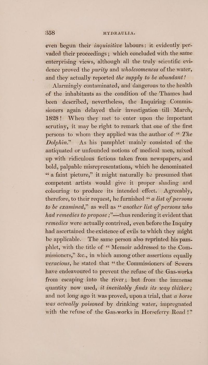 even begun their inquisitive labours: it evidently per- vaded their proceedings ; which concluded with the same enterprising views, although all the truly scientific evi- dence proved the purity and wholesomeness of the water, and they actually reported the supply to be abundant! Alarmingly contaminated, and dangerous to the health of the inhabitants as the condition of the Thames had been described, nevertheless, the Inquiring Commis- sioners again delayed their investigation till March, 1828! When they met to enter upon the important scrutiny, it may be right to remark that one of the first persons to whom they applied was the author of “ T'he Dolphin.” As his pamphlet mainly consisted of the antiquated or unfounded notions of medical men, mixed up with ridiculous fictions taken from newspapers, and bold, palpable misrepresentations, which he denominated ‘“‘a faint picture,” it might naturally be presumed that competent artists would give it proper shading and colouring to produce its intended effect. Agreeably, therefore, to their request, he furnished * a list of persons to be examined,” as well as *‘ another list of persons who had remedies to propose ;”—thus rendering it evident that remedies were actually contrived, even before the Inquiry had ascertained the existence of evils to which they might be applicable. The same person also reprinted his pam- phlet, with the title of <“ Memoir addressed to the Com- missioners,” &amp;c., in which among other assertions equally veracious, he stated that ‘‘the Commissioners of Sewers have endeavoured to prevent the refuse of the Gas-works from escaping into the river; but from the immense quantity now used, zt znevitably finds its way thither ; and not long ago it was proved, upon a trial, that a horse was actually poisoned by drinking water, impregnated with the refuse of the Gas-works in Horseferry Road !”
