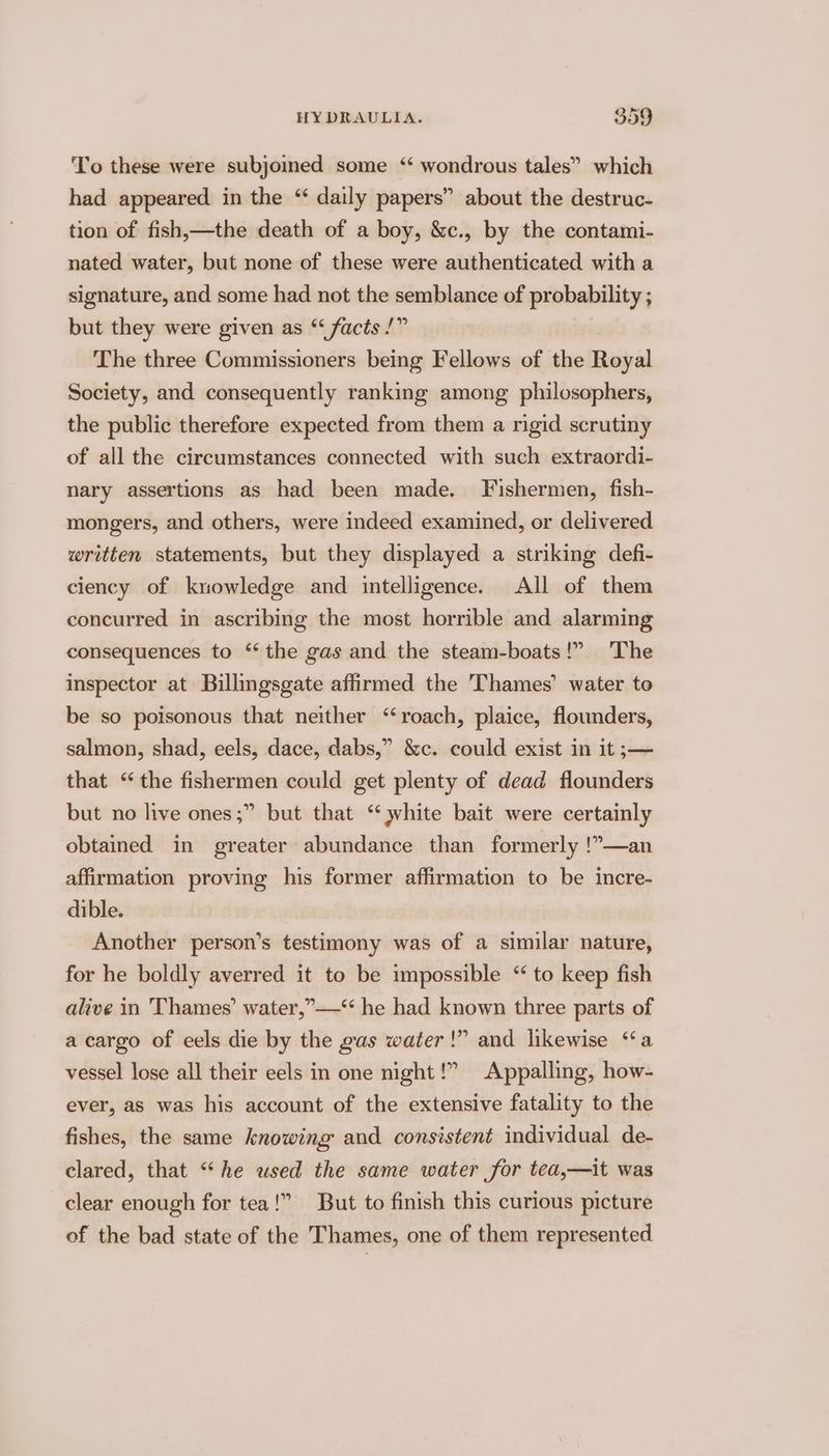 BY To these were subjoined some ‘ wondrous tales” which had appeared in the ‘ daily papers” about the destruc- tion of fish,—the death of a boy, &amp;c., by the contami- nated water, but none of these were authenticated with a signature, and some had not the semblance of probability ; but they were given as “ facts /” The three Commissioners being Fellows of the Royal Society, and consequently ranking among philosophers, the public therefore expected from them a rigid scrutiny of all the circumstances connected with such extraordi- nary assertions as had been made. Fishermen, fish- mongers, and others, were indeed examined, or delivered written statements, but they displayed a striking defi- ciency of knowledge and intelligence. All of them concurred in ascribing the most horrible and alarming consequences to ‘the gas and the steam-boats!” The inspector at Buillingsgate affirmed the Thames’ water to be so poisonous that neither “roach, plaice, flounders, salmon, shad, eels, dace, dabs,” &amp;c. could exist in it ;— that “the fishermen could get plenty of dead flounders but no live ones ;” but that ‘ white bait were certainly obtained in greater abundance than formerly !”—an affirmation proving his former affirmation to be incre- dible. Another person’s testimony was of a similar nature, for he boldly averred it to be impossible “ to keep fish alive in Thames’ water,”—‘“ he had known three parts of !”? and likewise “a a cargo of eels die by the gas water vessel lose all their eels in one night!” Appalling, how- ever, as was his account of the extensive fatality to the fishes, the same knowing and consistent individual de- clared, that “‘he used the same water for tea,—it was clear enough for tea!” But to finish this curious picture of the bad state of the Thames, one of them represented