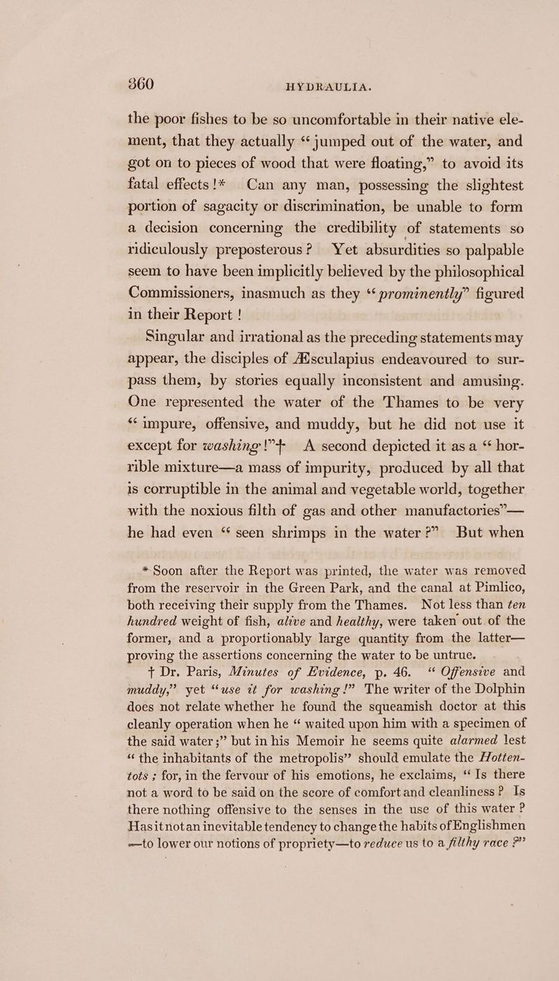 the poor fishes to be so uncomfortable in their native ele- ment, that they actually ‘jumped out of the water, and got on to pieces of wood that were floating,” to avoid its fatal effects!* Can any man, possessing the slightest portion of sagacity or discrimination, be unable to form a decision concerning the credibility of statements so ridiculously preposterous? Yet absurdities so palpable seem to have been implicitly believed by the philosophical Commissioners, inasmuch as they *‘ prominently” figured in their Report ! Singular and irrational as the preceding statements may appear, the disciples of AUsculapius endeavoured to sur- pass them, by stories equally inconsistent and amusing. One represented the water of the Thames to be very “impure, offensive, and muddy, but he did not use it except for washing!” A second depicted it asa ‘ hor- rible mixture—a mass of impurity, produced by all that is corruptible in the animal and vegetable world, together with the noxious filth of gas and other manufactories”— he had even ‘ seen shrimps in the water?” But when *Soon after the Report was printed, the water was removed from the reservoir in the Green Park, and the canal at Pimlico, both receiving their supply from the Thames. Not less than ten hundred weight of fish, alive and healthy, were taken out of the former, and a proportionably large quantity from the latter— proving the assertions concerning the water to be untrue. t Dr. Paris, Minutes of Evidence, p. 46. ‘ Offensive and muddy,” yet “use tt for washing !” The writer of the Dolphin does not relate whether he found the squeamish doctor at this cleanly operation when he “ waited upon him with a specimen of the said water ;” but in his Memoir he seems quite alarmed lest ‘“‘ the inhabitants of the metropolis” should emulate the Hotten- tots ; for, in the fervour of his emotions, he exclaims, ‘ Is there not a word to be said on the score of comfort and cleanliness ? Is there nothing offensive to the senses in the use of this water ? Hasitnotan inevitable tendency to change the habits of Englishmen ——to lower our notions of propriety—to reduce us to a filthy race ?”