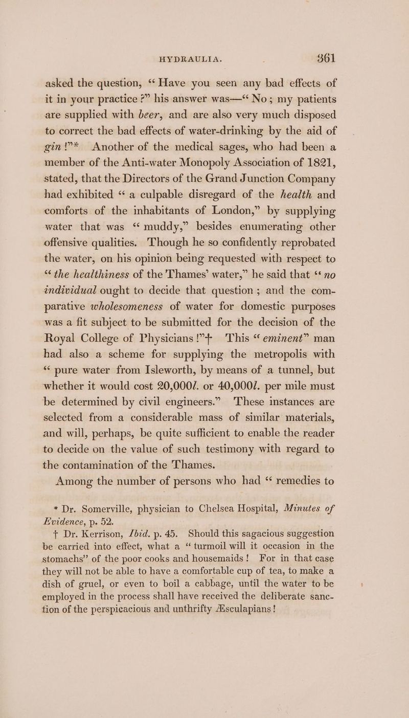 asked the question, ‘‘ Have you seen any bad effects of it in your practice ?” his answer was—‘ No; my patients are supplied with beer, and are also very much disposed to correct the bad effects of water-drinking by the aid of gin!”* Another of the medical sages, who had been a member of the Anti-water Monopoly Association of 1821, stated, that the Directors of the Grand Junction Company had exhibited “ a culpable disregard of the health and comforts of the inhabitants of London,” by supplying water that was ‘* muddy,” besides enumerating other offensive qualities. Though he so confidently reprobated the water, on his opinion being requested with respect to “the healthiness of the 'Thames’ water,” he said that ‘* no individual ought to decide that question ; and the com- parative wholesomeness of water for domestic purposes was a fit subject to be submitted for the decision of the Royal College of Physicians!” This “ eminent” man had also a scheme for supplying the metropolis with ** pure water from Isleworth, by means of a tunnel, but whether it would cost 20,0002. or 40,0002. per mile must be determined by civil engineers.” These instances are selected from a considerable mass of similar materials, and will, perhaps, be quite sufficient to enable the reader to decide on the value of such testimony with regard to the contamination of the Thames. Among the number of persons who had ‘ remedies to * Dr. Somerville, physician to Chelsea Hospital, Minutes of Evidence, p. 52. + Dr. Kerrison, /dzd. p. 45. Should this sagacious suggestion be carried into effect, what a “ turmoil will it occasion in the stomachs” of the poor cooks and housemaids! For in that case they will not be able to have a comfortable cup of tea, to make a dish of gruel, or even to boil a cabbage, until the water to be employed in the process shall have received the deliberate sanc- tion of the perspicacious and unthrifty Adsculapians!