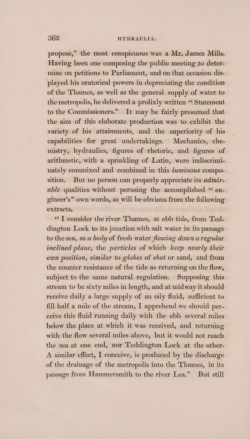 propose,” the most conspicuous was a Mr, James Mills. Having been one composing the public meeting to deter- mine on petitions to Parliament, and:on that occasion dis- played his oratorical powers in depreciating the condition of the Thames, as well as the general supply of water to the metropolis, he delivered a prolixly written “ Statement to the Commissioners.” It may be fairly presumed that the aim of this elaborate production was to exhibit the variety of his attainments, and the superiority of his capabilities for great undertakings. Mechanics, che- mistry, hydraulics, figures of rhetoric, and figures of arithmetic, with a sprinkling of Latin, were indiscrimi- nately commixed and combined in this dwminous compo- sition. But no person can properly appreciate its admir- able qualities without perusing the accomplished ‘ en- gineer’s” own words, as will be obvious from the following extracts. *‘ T consider the river Thames, at ebb tide, from Ted- dington Lock to its junction with salt water in its passage to the sea, as a body of fresh water flowing down a regular inclined plane, the particles of which keep nearly their own position, similar to globes of shot or sand, and from the counter resistance of the tide as returning on the flow, subject to the same natural regulation. Supposing this stream to be sixty miles in length, and at midway it should receive daily a large supply of an oily fluid, sufficient to fill half a mile of the stream, I apprehend we should per- ceive this fluid running daily with the ebb several miles below the place at which it was received, and returning with the flow several miles above, but it would not reach the sea at one end, nor Teddington Lock at the other. A similar effect, I conceive, is produced by the discharge of the drainage of the metropolis into the Thames, in its passage from Hammersmith to the river Lea.” But still