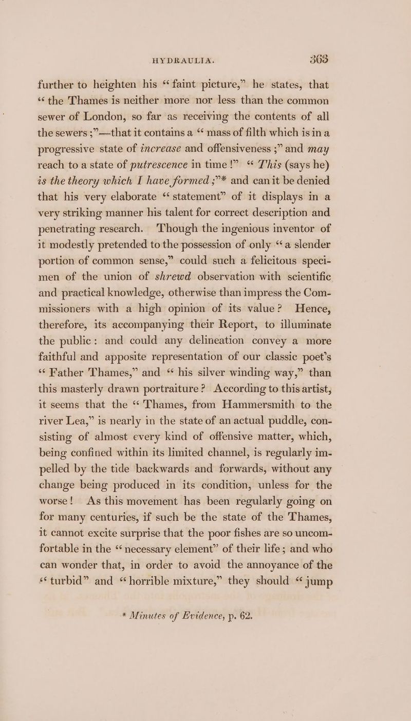 further to heighten his “faint picture,” he states, that ‘¢the Thames is neither more nor less than the common sewer of London, so far as receiving the contents of all the sewers ;”—that it contains a “‘ mass of filth which isina progressive state of zncrease and offensiveness ;” and may reach to a state of putrescence in time!” “ T'his (says he) is the theory which I have formed ;”* and can it be denied that his very elaborate ‘‘ statement” of it displays in a very striking manner his talent for correct description and penetrating research. Though the ingenious inventor of it modestly pretended to the possession of only “a slender portion of common sense,” could such a felicitous speci- men of the union of shrewd observation with scientific and practical knowledge, otherwise than impress the Com- missioners with a high opimion of its value? Hence, therefore, its accompanying their Report, to illuminate the public: and could any delineation convey a more faithful and apposite representation of our classic poet's ‘‘ Father Thames,” and “ his silver winding way,” than this masterly drawn portraiture? According to this artist, it seems that the ‘“‘ Thames, from Hammersmith to the river Lea,” is nearly in the state of an actual puddle, con- sisting of almost every kind of offensive matter, which, being confined within its limited channel, is regularly im- pelled by the tide backwards and forwards, without any change being produced im its condition, unless for the worse! As this movement has been regularly going on for many centuries, if such be the state of the Thames, it cannot excite surprise that the poor fishes are so uncom- fortable in the “ necessary element” of their life; and who can wonder that, in order to avoid the annoyance of the «*turbid” and “horrible mixture,” they should “jump