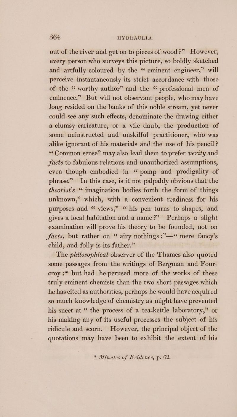 out of the river and get on to pieces of wood ?” However, every person who surveys this picture, so boldly sketched and artfully coloured by the ‘ eminent engineer,” will perceive instantaneously its strict accordance with those of the ‘ worthy author” and the * professional men of eminence.” But will not observant people, who may have long resided on the banks of this noble stream, yet never could see any such effects, denominate the drawing either a clumsy caricature, or a vile daub, the production of some uninstructed and unskilful practitioner, who was alike ignorant of his materials and the use of his pencil ? ‘¢ Common sense” may also lead them to prefer verity and facts to fabulous relations and unauthorized assumptions, even though embodied in “ pomp and prodigality of phrase.” In this case, is it not palpably obvious that the theorist’s * imagination bodies forth the form of things unknown,” which, with a convenient readiness for his purposes and * views,” his pen turns to shapes, and gives a local habitation and a name?” Perhaps a slight examination will prove his theory to be founded, not on Jacts, but rather on “ airy nothings ;—“ mere fancy’s child, and folly is its father.” The philosophical observer of the Thames also quoted some passages from the writings of Bergman and Four- croy ;* but had he perused more of the works of these truly eminent chemists than the two short passages which he has cited as authorities, perhaps he would have acquired so much knowledge of chemistry as might have prevented his sneer at “ the process of a tea-kettle laboratory,” or his making any of its useful processes the subject of his ridicule and scorn. However, the principal object of the quotations may have been to exhibit the extent of his