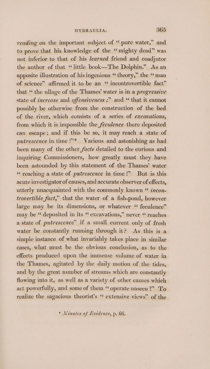 reading on the important subject of ‘ pure water,” and to prove that his knowledge of the ‘mighty dead” was not inferior to that of his learned friend and coadjutor the author of that ‘little book—The Dolphin.” As an apposite illustration of his ingenious “ theory,” the ‘‘ man of science” affirmed it to be an ‘* incontrovertible fact” that “ the ullage of the Thames’ water is in a progressive state of increase and offensiveness ;” possibly be otherwise from the construction of the bed of the river, which consists of a series of excavations, from which it is impossible the feculence there deposited can escape; and if this be so, it may reach a state of and * that it cannot putrescence in time !”* Various and astonishing as had been many of the other facts detailed to the curious and inquirmg Commissioners, how greatly must they have been astounded by this statement of the Thames’ water ‘“‘ reaching a state of putrescence in time!” But is this acute investigator of causes, and accurate observer of effects, utterly unacquainted with the commonly known “ incon- trovertible fact,” that the water of a fish-pond, however large may be its dimensions, or whatever ‘“ feculence” may be “ deposited in its “ excavations,” never ** reaches a state of putrescence” if a small current only of fresh water be constantly running through it? As this is a simple instance of what invariably takes place in similar cases, what must be the obvious conclusion, as to the effects produced upon the immense volume of water in the Thames, agitated by the daily motion of the tides, and by the great number of streams which are constantly flowing into it, as well as a variety of other causes which act powerfully, and some of them “ operate unseen 2?” To realize the sagacious theorist’s ‘* extensive views” of the b