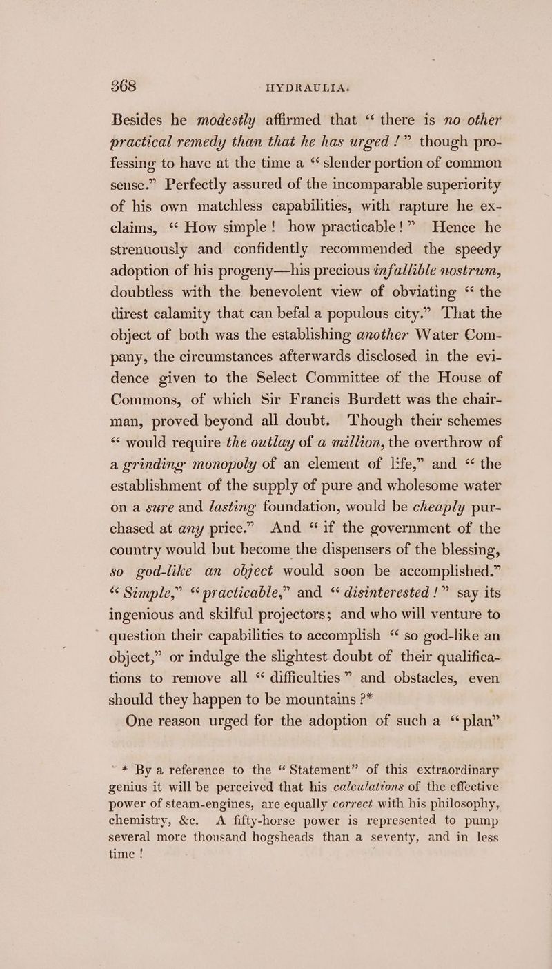 Besides he modestly affirmed that “ there is no other practical remedy than that he has urged /” though pro- fessing to have at the time a “ slender portion of common sense.” Perfectly assured of the incomparable superiority of his own matchless capabilities, with rapture he ex- claims, “‘ How simple! how practicable!” Hence he strenuously and confidently recommended the speedy adoption of his progeny—his precious infallible nostrum, doubtless with the benevolent view of obviating ‘“ the direst calamity that can befal a populous city.” That the object of both was the establishing another Water Com- pany, the circumstances afterwards disclosed in the evi- dence given to the Select Committee of the House of Commons, of which Sir Francis Burdett was the chair- man, proved beyond all doubt. Though their schemes ‘“< would require the outlay of a million, the overthrow of a grinding monopoly of an element of l:fe,” and * the establishment of the supply of pure and wholesome water on a sure and lasting foundation, would be cheaply pur- chased at any price.” And “if the government of the country would but become the dispensers of the blessing, so god-like an olject would soon be accomplished.” ‘< Simple,” “ practicable,” and ‘ disinterested !” say its ingenious and skilful projectors; and who will venture to question their capabilities to accomplish “ so god-like an object,” or indulge the slightest doubt of their qualifica- tions to remove all “ difficulties” and obstacles, even should they happen to be mountains ?* One reason urged for the adoption of such a “plan” ~* By a reference to the “ Statement” of this extraordinary genius it will be perceived that his calculations of the effective power of steam-engines, are equally correct with his philosophy, chemistry, &amp;c. <A fifty-horse power is represented to pump several more thousand hogsheads than a seventy, and in less time !