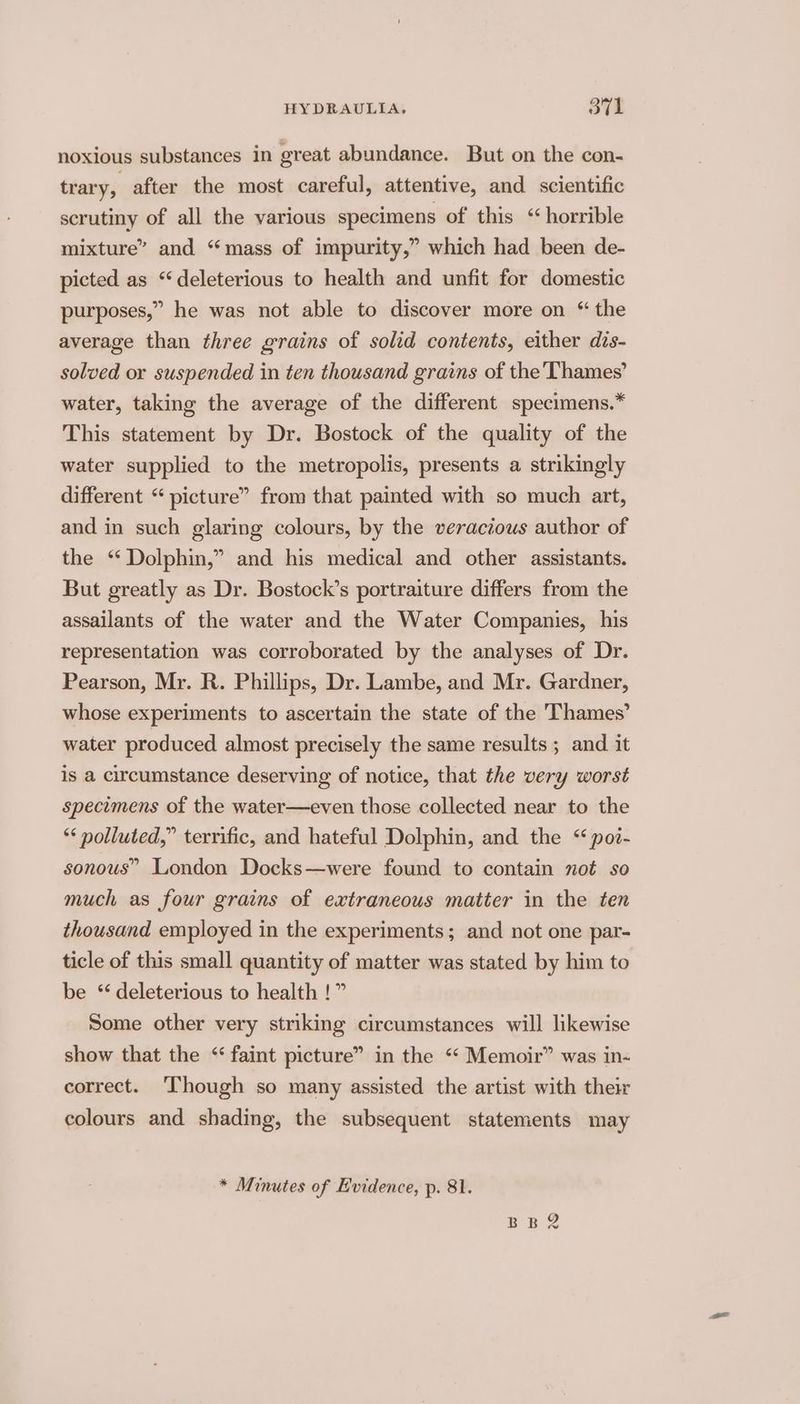 noxious substances in great abundance. But on the con- trary, after the most careful, attentive, and scientific scrutiny of all the various specimens of this “horrible mixture” and “mass of impurity,” which had been de- picted as “deleterious to health and unfit for domestic purposes,” he was not able to discover more on “ the average than three grains of solid contents, either dis- solved or suspended in ten thousand grains of the Thames’ water, taking the average of the different specimens.” This statement by Dr. Bostock of the quality of the water supplied to the metropolis, presents a strikingly different “ picture” from that painted with so much art, and in such glaring colours, by the veracious author of the “ Dolphin,” and his medical and other assistants. But greatly as Dr. Bostock’s portraiture differs from the assailants of the water and the Water Companies, his representation was corroborated by the analyses of Dr. Pearson, Mr. R. Phillips, Dr. Lambe, and Mr. Gardner, whose experiments to ascertain the state of the Thames’ water produced almost precisely the same results ; and it is a circumstance deserving of notice, that the very worst specimens of the water—even those collected near to the ** polluted,” terrific, and hateful Dolphin, and the “ poz- sonous” London Docks—were found to contain not so much as four grains of extraneous matter in the ten thousand employed in the experiments; and not one par- ticle of this small quantity of matter was stated by him to be ‘deleterious to health !” Some other very striking circumstances will likewise show that the “faint picture” in the “ Memoir” was in- correct. ‘Though so many assisted the artist with their colours and shading, the subsequent statements may * Minutes of Evidence, p. 81. EB 2