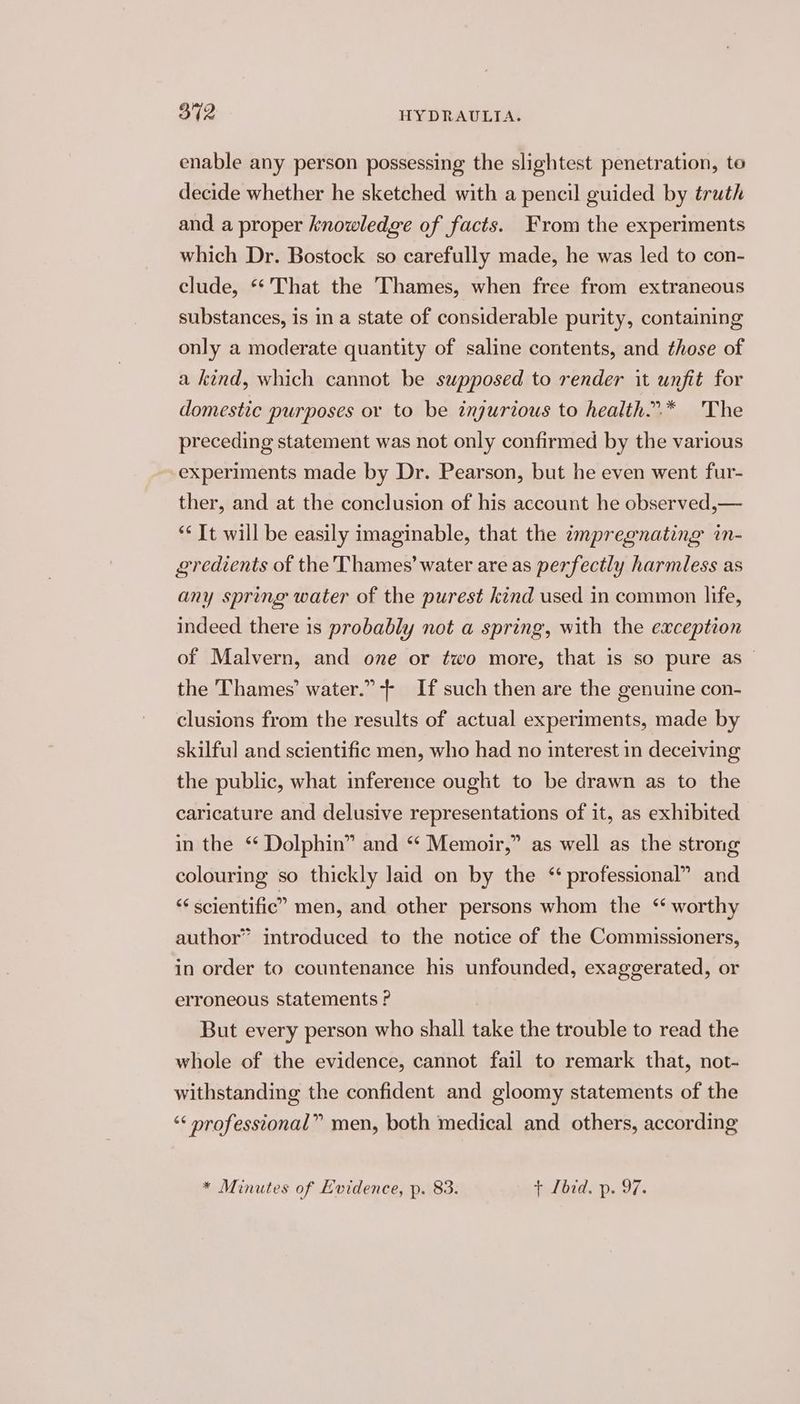 enable any person possessing the slightest penetration, to decide whether he sketched with a pencil guided by truth and a proper knowledge of facts. From the experiments which Dr. Bostock so carefully made, he was led to con- clude, «‘ That the Thames, when free from extraneous substances, is in a state of considerable purity, containing only a moderate quantity of saline contents, and those of a kind, which cannot be supposed to render it unfit for domestic purposes or to be injurious to health..* The preceding statement was not only confirmed by the various experiments made by Dr. Pearson, but he even went fur- ther, and at the conclusion of his account he observed,— ‘* It will be easily imaginable, that the impregnating in- gredients of the Thames’ water are as perfectly harmless as any spring water of the purest kind used in common life, indeed there is probably not a spring, with the exception of Malvern, and one or two more, that is so pure as — the ‘Thames’ water.” + If such then are the genuine con- clusions from the results of actual experiments, made by skilful and scientific men, who had no interest in deceiving the public, what inference ought to be drawn as to the caricature and delusive representations of it, as exhibited in the ‘ Dolphin” and “ Memoir,” as well as the strong colouring so thickly laid on by the “professional” and “ scientific” men, and other persons whom the ‘ worthy author” introduced to the notice of the Commissioners, in order to countenance his unfounded, exaggerated, or erroneous statements ? But every person who shall take the trouble to read the whole of the evidence, cannot fail to remark that, not- withstanding the confident and gloomy statements of the “< professional” men, both medical and others, according