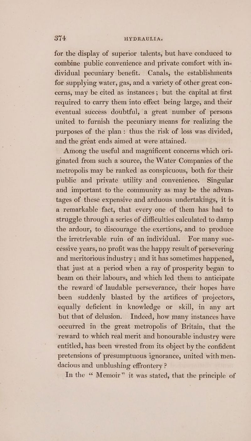 for the display of superior talents, but have conduced to combine public convenience and private comfort with in- dividual pecuniary benefit. Canals, the establishments for supplying water, gas, and a variety of other great con- cerns, may be cited as instances; but the capital at first required to carry them into effect being large, and their eventual success doubtful, a great number of persons united to furnish the pecuniary means for realizing the purposes of the plan: thus the risk of loss was divided, and the great ends aimed at were attained. Among the useful and magnificent concerns which ori- ginated from such a source, the Water Companies of the metropolis may be ranked as conspicuous, both for their public and private utility and convenience. Singular and important to the community as may be the advan- tages of these expensive and arduous undertakings, it is a remarkable fact, that every one of them has had to struggle through a series of difficulties calculated to damp the ardour, to discourage the exertions, and to produce the irretrievable ruin. of an individual. For many suc- cessive years, no profit was the happy result of persevering and meritorious industry ; and it has sometimes happened, that just at a period when a ray of prosperity began to beam on their labours, and which led them to anticipate the reward of laudable perseverance, their hopes have been suddenly blasted by the artifices of projectors, equally deficient in knowledge or skill, in any art but that of delusion. Indeed, how many instances have occurred in the great metropolis of Britain, that the reward to which real merit and honourable industry were entitled, has been wrested from its object by the confident pretensions of presumptuous ignorance, united with men- dacious and unblushing effrontery ? In the “ Memoir” it was stated, that the principle of