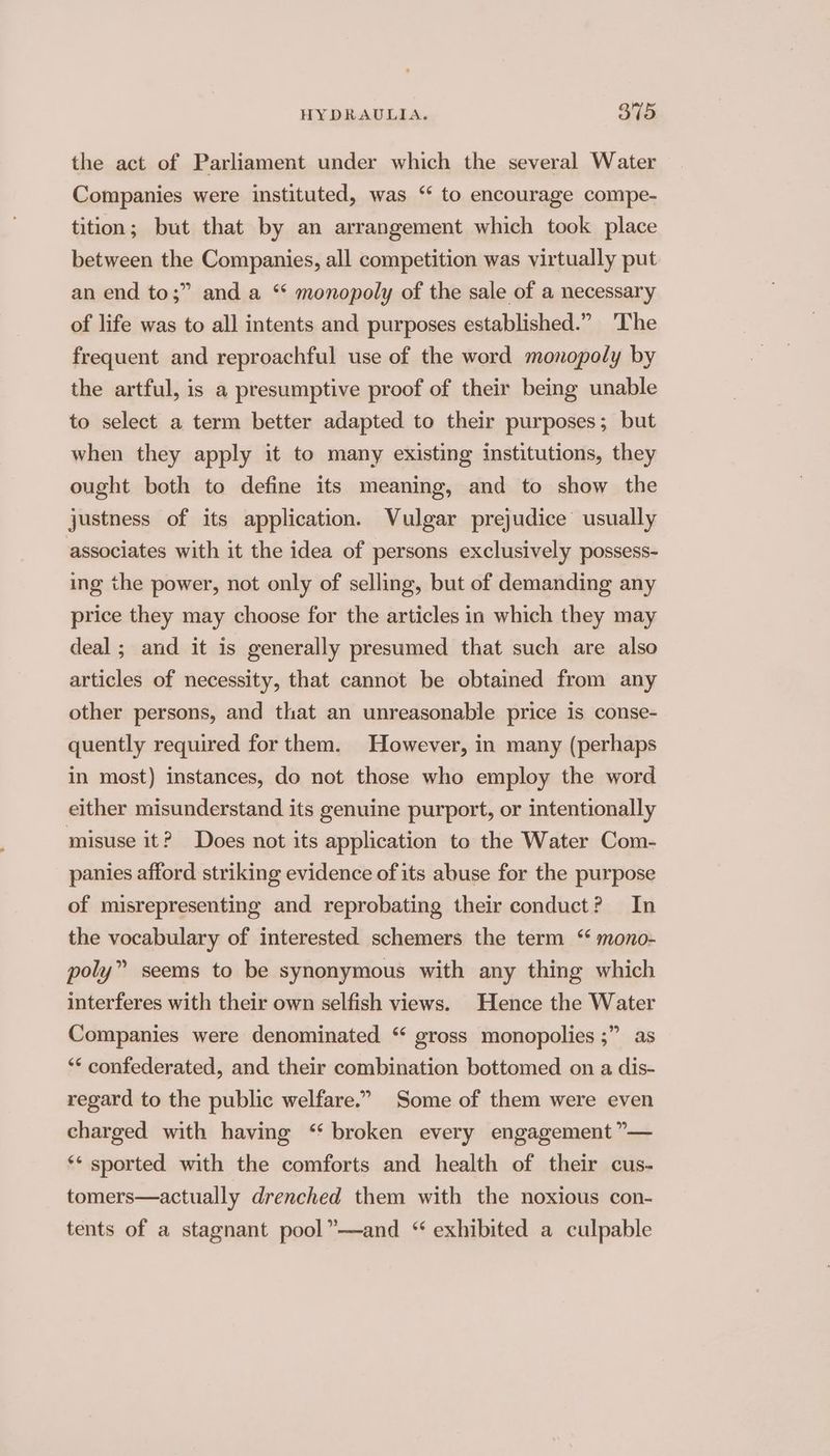 the act of Parliament under which the several Water Companies were instituted, was “ to encourage compe- tition; but that by an arrangement which took place between the Companies, all competition was virtually put an end to;” and a “ monopoly of the sale of a necessary of life was to all intents and purposes established.” ‘The frequent and reproachful use of the word monopoly by the artful, is a presumptive proof of their being unable to select a term better adapted to their purposes; but when they apply it to many existing institutions, they ought both to define its meaning, and to show the justness of its application. Vulgar prejudice usually associates with it the idea of persons exclusively possess- ing the power, not only of selling, but of demanding any price they may choose for the articles in which they may deal ; and it is generally presumed that such are also articles of necessity, that cannot be obtained from any other persons, and that an unreasonable price is conse- quently required for them. However, in many (perhaps in most) instances, do not those who employ the word either misunderstand its genuine purport, or intentionally misuse it? Does not its application to the Water Com- panies afford striking evidence of its abuse for the purpose of misrepresenting and reprobating their conduct? In the vocabulary of interested schemers the term ‘ mono- poly” seems to be synonymous with any thing which interferes with their own selfish views. Hence the Water Companies were denominated “ gross monopolies ;” as “‘ confederated, and their combination bottomed on a dis- regard to the public welfare.” Some of them were even charged with having ‘‘ broken every engagement ”— ‘* sported with the comforts and health of their cus- tomers—actually drenched them with the noxious con- tents of a stagnant pool”—and “ exhibited a culpable