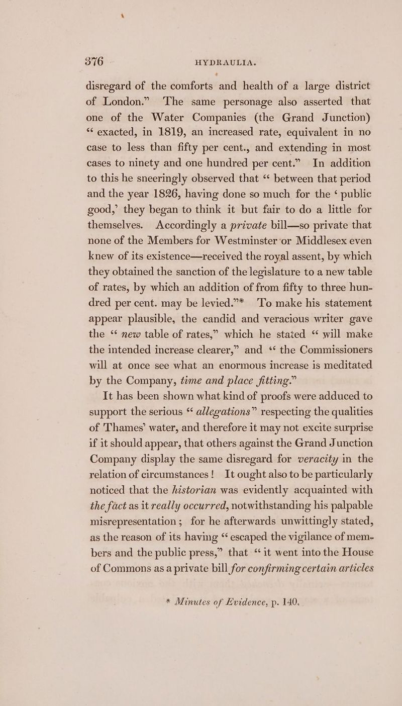disregard of the comforts and health of a large district of London.” ‘The same personage also asserted that one of the Water Companies (the Grand Junction) “* exacted, in 1819, an increased rate, equivalent in no case to less than fifty per cent., and extending in most cases to ninety and one hundred per cent.” In addition to this he sneeringly observed that “« between that period and the year 1826, having done so much for the ‘ public good,’ they began to think it but fair to do a little for themselves. Accordingly a private bill—so private that none of the Members for Westminster or Middlesex even knew of its existence—received the royal assent, by which they obtained the sanction of the legislature to a new table of rates, by which an addition of from fifty to three hun- dred per cent. may be levied.** To make his statement appear plausible, the candid and veracious writer gave the ‘* new table of rates,” which he stated ‘ will make the intended increase clearer,” and ‘* the Commissioners will at once see what an enormous increase is meditated by the Company, teme and place fitting.” It has been shown what kind of proofs were adduced to support the serious “ allegations” respecting the qualities of ‘Thames’ water, and therefore it may not excite surprise if it should appear, that others against the Grand Junction Company display the same disregard for veracity in the relation of circumstances! It ought also to be particularly noticed that the historian was evidently acquainted with the fact as it really occurred, notwithstanding his palpable misrepresentation ; for he afterwards unwittingly stated, as the reason of its having “ escaped the vigilance of mem- bers and the public press,” that “it went into the House of Commons as a private bill for confirming certain articles * Minutes of Evidence, p. 140.