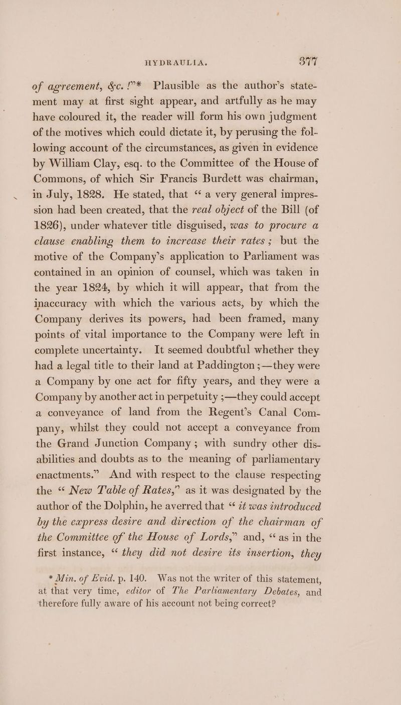 of agreement, &amp;c.!”* Plausible as the author’s state- ment may at first sight appear, and artfully as he may have coloured it, the reader will form his own judgment of the motives which could dictate it, by perusing the fol- lowing account of the circumstances, as given in evidence by William Clay, esq. to the Committee of the House of Commons, of which Sir Francis Burdett was chairman, in July, 1828. He stated, that ‘‘ a very general impres- sion had been created, that the real object of the Bill (of 1826), under whatever title disguised, was to procure a clause enabling them to increase their rates; but the motive of the Company’s application to Parliament was contained in an opinion of counsel, which was taken in the year 1824, by which it will appear, that from the inaccuracy with which the various acts, by which the Company derives its powers, had been framed, many points of vital importance to the Company were left in complete uncertainty. It seemed doubtful whether they had a legal title to their Jand at Paddington ;—they were a Company by one act for fifty years, and they were a Company by another act in perpetuity ;—they could accept a conveyance of land from the Regent’s Canal Com- pany, whilst they could not accept a conveyance from the Grand Junction Company ; with sundry other dis- abilities and doubts as to the meaning of parliamentary enactments.” And with respect to the clause respecting the “ New Table of Rates,” as it was designated by the author of the Dolphin, he averred that ° zt was introduced by the express desire and direction of the chairman of the Committee of the House of Lords,” and, “ as in the first instance, “ they did not desire its insertion, they * Min. of Evid. p. 140. Was not the writer of this statement, at that very time, editor of The Parliamentary Debates, and therefore fully aware of his account not being correct?