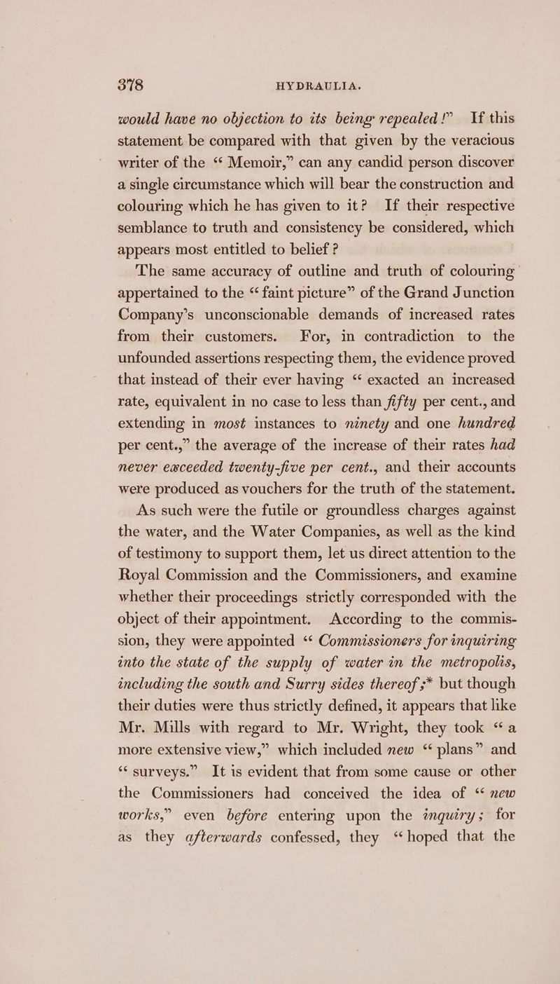would have no objection to its being repealed!” If this statement be compared with that given by the veracious writer of the “‘ Memoir,” can any candid person discover a single circumstance which will bear the construction and colouring which he has given to it? If their respective semblance to truth and consistency be considered, which appears most entitled to belief ? The same accuracy of outline and truth of colouring appertained to the “ faint picture” of the Grand Junction Company’s unconscionable demands of increased rates from their customers. For, in contradiction to the unfounded assertions respecting them, the evidence proved that instead of their ever having ‘“ exacted an increased rate, equivalent in no case to less than fifty per cent., and extending in most instances to ninety and one hundred per cent.,” the average of the increase of their rates had never eaceeded twenty-five per cent., and their accounts were produced as vouchers for the truth of the statement. As such were the futile or groundless charges against the water, and the Water Companies, as well as the kind of testimony to support them, let us direct attention to the Royal Commission and the Commissioners, and examine whether their proceedings strictly corresponded with the object of their appointment. According to the commis- sion, they were appointed ‘* Commissioners for inquiring into the state of the supply of water in the metropolis, including the south and Surry sides thereof * but though their duties were thus strictly defined, it appears that like Mr. Mills with regard to Mr. Wright, they took “a more extensive view,” which included new “ plans” and ‘‘ surveys.” It is evident that from some cause or other the Commissioners had conceived the idea of ‘* new works,” even before entering upon the inquiry; for as they afterwards confessed, they “hoped that the