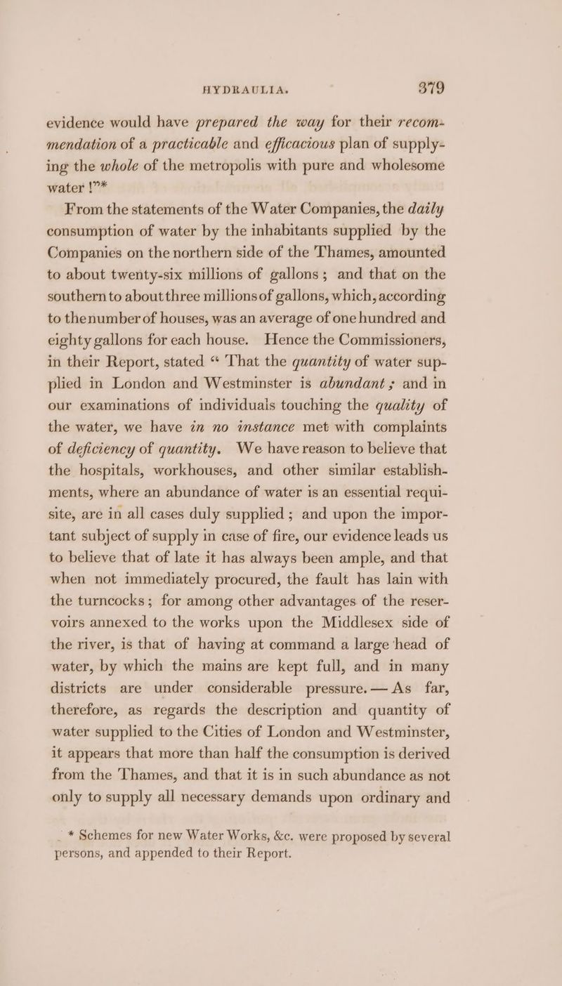 evidence would have prepared the way for their recom- mendation of a practicable and efficacious plan of supply- ing the whole of the metropolis with pure and wholesome water !”* From the statements of the Water Companies, the daily consumption of water by the inhabitants supplied by the Companies on the northern side of the Thames, amounted to about twenty-six millions of gallons; and that on the southern to aboutthree millions of gallons, which, according to thenumber of houses, was an average of one hundred and eighty gallons for each house. Hence the Commissioners, in their Report, stated “ That the quantity of water sup- plied in London and Westminster is abundant ; and in our examinations of individuais touching the quality of the water, we have in no imstance met with complaints of deficiency of quantity. We have reason to believe that the hospitals, workhouses, and other similar establish- ments, where an abundance of water is an essential requi- site, are in all cases duly supplied ; and upon the impor- tant subject of supply in case of fire, our evidence leads us to believe that of late it has always been ample, and that when not immediately procured, the fault has lain with the turncocks; for among other advantages of the reser- voirs annexed to the works upon the Middlesex side of the river, is that of having at command a large head of water, by which the mains are kept full, and in many districts are under considerable pressure.— As far, therefore, as regards the description and quantity of water supplied to the Cities of London and Westminster, it appears that more than half the consumption is derived from the Thames, and that it is in such abundance as not only to supply all necessary demands upon ordinary and _ * Schemes for new Water Works, &amp;c. were proposed by several persons, and appended to their Report.