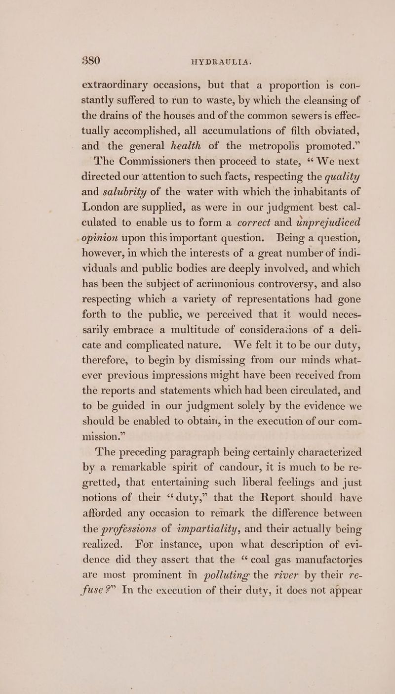 extraordinary occasions, but that a proportion is con- stantly suffered to run to waste, by which the cleansing of the drains of the houses and of the common sewers is effec- tually accomplished, all accumulations of filth obviated, and the general health of the metropolis promoted.” The Commissioners then proceed to state, “‘ We next directed our attention to such facts, respecting the quality and salubrity of the water with which the inhabitants of London are supplied, as were in our judgment best cal- culated to enable us to form a correct and unprejudiced opinion upon this important question. Being a question, however, in which the interests of a great number of indi- viduals and public bodies are deeply involved, and which has been the subject of acrimonious controversy, and also respecting which a variety of representations had gone forth to the public, we perceived that it would neces- sarily embrace a multitude of considerations of a deli- cate and complicated nature. We felt it to be our duty, therefore, to begin by dismissing from our minds what- ever previous impressions might have been received from the reports and statements which had been circulated, and to be guided in our judgment solely by the evidence we should be enabled to obtain, in the execution of our com- mission.” The preceding paragraph being certainly characterized by a remarkable spirit of candour, it is much to be re- gretted, that entertaining such liberal feelings and just notions of their “duty,” that the Report should have afforded any occasion to remark the difference between the professions of impartiality, and their actually being realized. For instance, upon what description of evi- dence did they assert that the “coal gas manufactories are most prominent in polluting the river by their re- fuse 2” In the execution of their duty, it does not appear