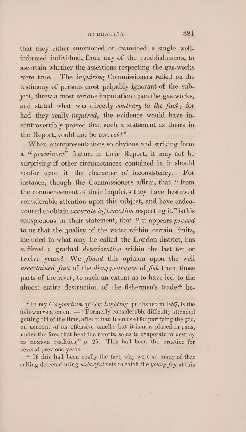 that they either summoned or examined a single well- informed individual, from any of the establishments, to ascertain whether the assertions respecting the gas-works were true. The znquiring Commissioners relied on the testimony of persons most palpably ignorant of the sub- ject, threw a most serious imputation upon the gas-works, and stated what was directly contrary to the fact; for had they really inquired, the evidence would have in- controvertibly proved that such a statement as theirs in the Report, could not be correct !* When misrepresentations so obvious and striking form a “prominent” feature in their Report, it may not be surprising if other circumstances contamed in it should confer upon it the character of inconsistency. For instance, though the Commissioners affirm, that ‘ from the commencement of their inquiries they have bestowed. considerable attention upon this subject, and have endea- voured to obtain accurate information respecting it,” is this conspicuous in their statement, that ‘it appears proved to us that the quality of the water within certain limits, included in what may be called the London district, has suffered a gradual deterioration within the last ten or twelve years? We found this opinion upon the well ascertained fact of the disappearance of fish from those parts of the river, to such an extent as to have led to the almost entire destruction of the fishermen’s trade+ be- *In my Compendium of Gas Lighting, published in 1827, is the following statement :—* Formerly considerable difficulty attended getting rid of the lime, after it had been used for purifying the gas, on account of its offensive smell; but it is now placed in pans, under the fires that heat the retorts, so as to evaporate or destroy its noxious qualities,” p. 25. This had been the practice for several previous years. + If this had been really the fact, why were so many of that calling detected using unlawful nets to catch the young fry at this
