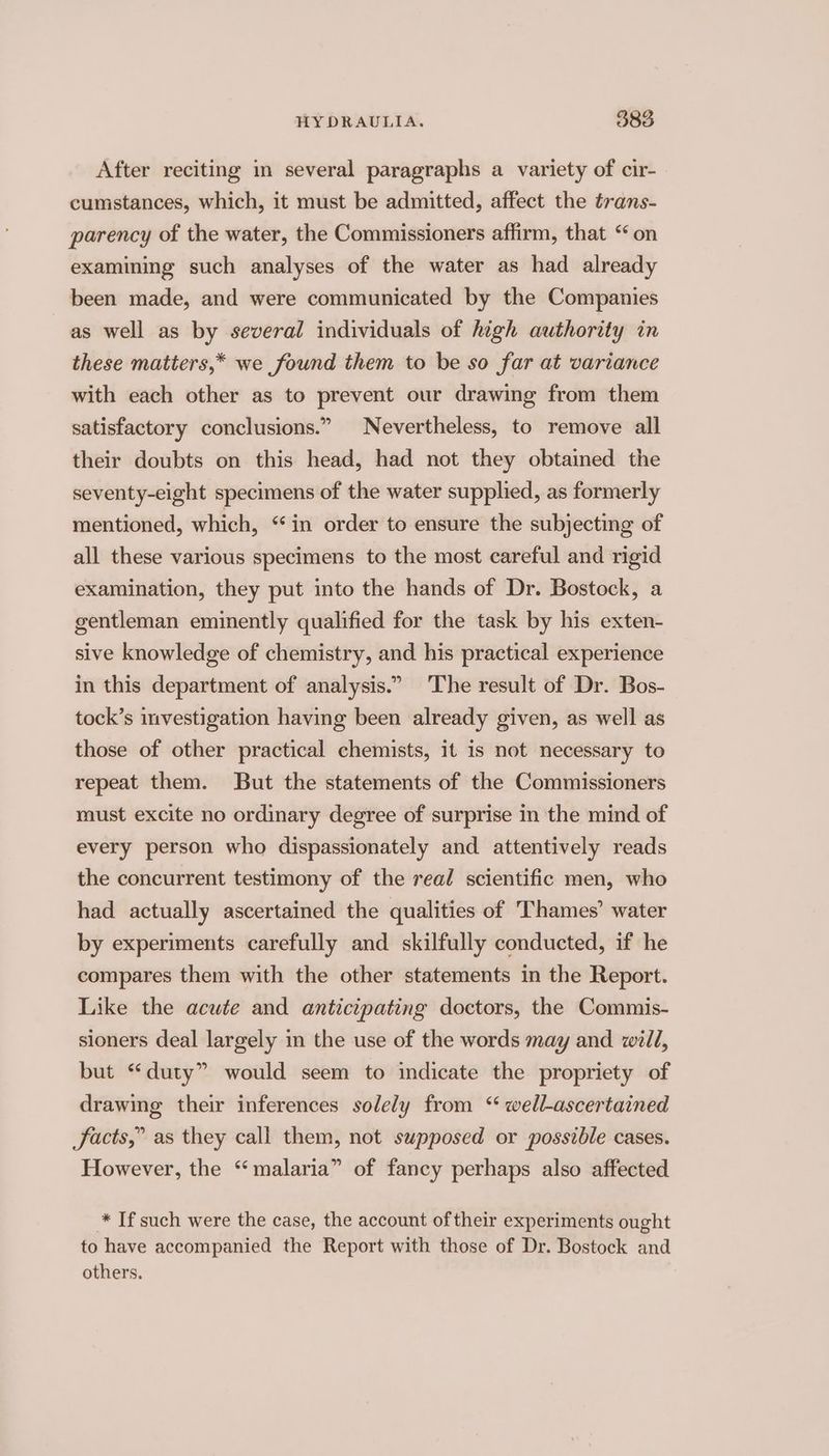 After reciting in several paragraphs a variety of cir- cumstances, which, it must be admitted, affect the trans- parency of the water, the Commissioners affirm, that “on examining such analyses of the water as had already been made, and were communicated by the Companies as well as by several individuals of high authority in these matters,* we found them to be so far at variance with each other as to prevent our drawing from them satisfactory conclusions.” Nevertheless, to remove all their doubts on this head, had not they obtained the seventy-eight specimens of the water supplied, as formerly mentioned, which, “in order to ensure the subjecting of all these various specimens to the most careful and rigid examination, they put into the hands of Dr. Bostock, a gentleman eminently qualified for the task by his exten- sive knowledge of chemistry, and his practical experience in this department of analysis.” The result of Dr. Bos- tock’s investigation having been already given, as well as those of other practical chemists, it is not necessary to repeat them. But the statements of the Commissioners must excite no ordinary degree of surprise in the mind of every person who dispassionately and attentively reads the concurrent testimony of the real scientific men, who had actually ascertained the qualities of Thames’ water by experiments carefully and skilfully conducted, if he compares them with the other statements in the Report. Like the acute and anticipating doctors, the Commis- sioners deal largely in the use of the words may and will, but “duty” would seem to indicate the propriety of drawing their inferences solely from ‘“ well-ascertained JSacts,” as they call them, not supposed or possible cases. However, the “malaria” of fancy perhaps also affected * If such were the case, the account of their experiments ought to have accompanied the Report with those of Dr. Bostock and others.