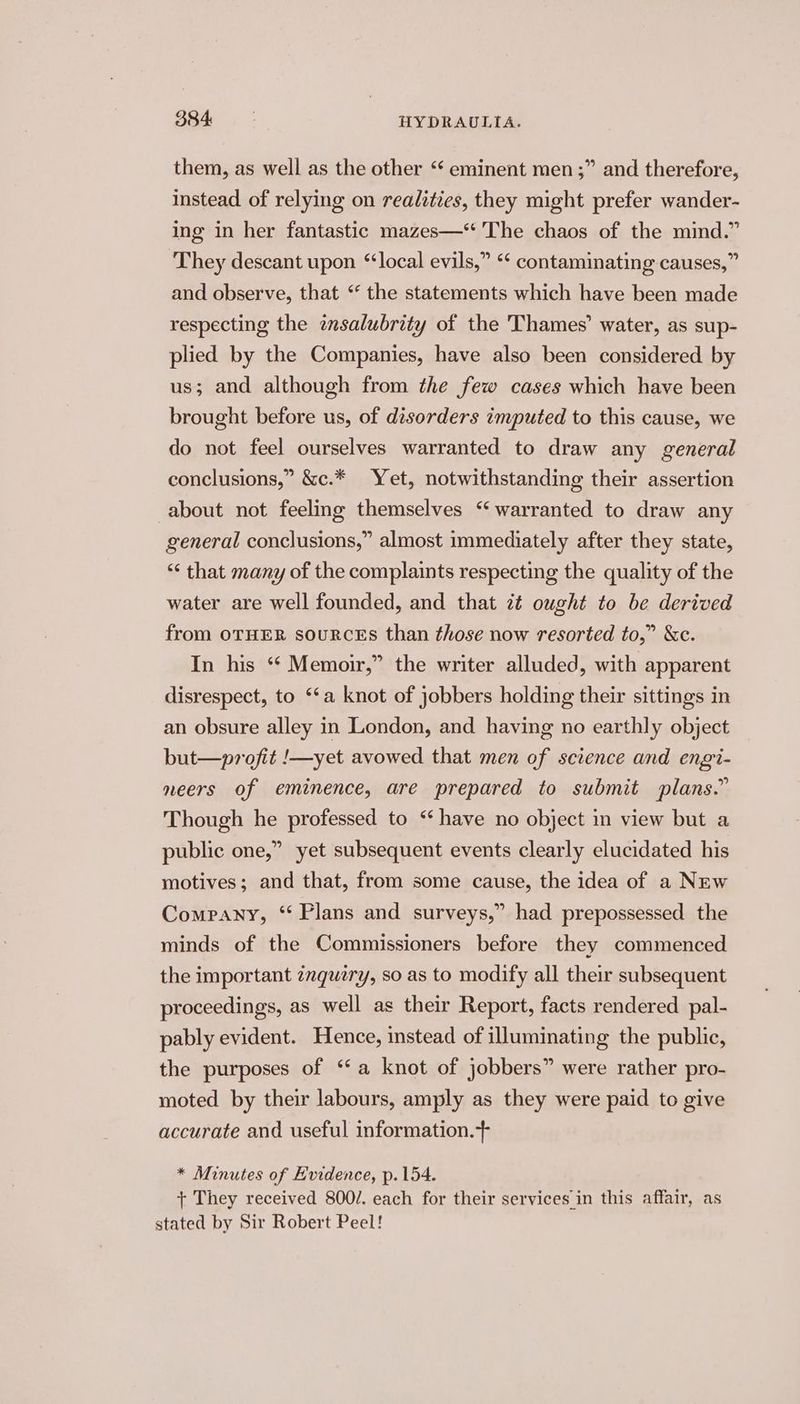 them, as well as the other ‘‘ eminent men ;” and therefore, instead of relying on realities, they might prefer wander- ing in her fantastic mazes—* The chaos of the mind.” They descant upon ‘local evils,” “* contaminating causes,” and observe, that “ the statements which have been made respecting the tnsalubrity of the Thames’ water, as sup- plied by the Companies, have also been considered by us; and although from the few cases which have been brought before us, of disorders imputed to this cause, we do not feel ourselves warranted to draw any general conclusions,” &amp;c.* Yet, notwithstanding their assertion about not feeling themselves “warranted to draw any general conclusions,” almost immediately after they state, “< that many of the complaints respecting the quality of the water are well founded, and that zt ought to be derived from OTHER souRCEs than those now resorted to,” &amp;c. In his “* Memoir,” the writer alluded, with apparent disrespect, to ‘‘a knot of jobbers holding their sittings in an obsure alley in London, and having no earthly object but—profit /—yet avowed that men of science and engi- neers of eminence, are prepared to submit plans.” Though he professed to “have no object in view but a public one,” yet subsequent events clearly elucidated his motives; and that, from some cause, the idea of a NEw Company, ‘‘ Plans and surveys,” had prepossessed the minds of the Commissioners before they commenced the important znquery, so as to modify all their subsequent proceedings, as well as their Report, facts rendered pal- pably evident. Hence, instead of illuminating the public, the purposes of ‘a knot of jobbers” were rather pro- moted by their labours, amply as they were paid to give accurate and useful information.+ * Minutes of Hvidence, p. 154. + They received 800/. each for their services in this affair, as stated by Sir Robert Peel!