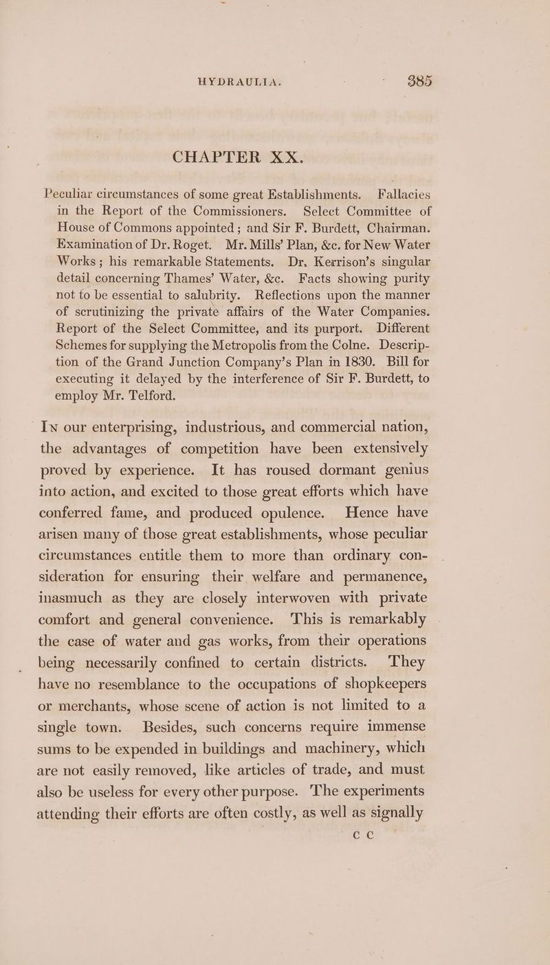 CHAPTER XX. Peculiar circumstances of some great Establishments. Fallacies in the Report of the Commissioners. Select Committee of House of Commons appointed ; and Sir F. Burdett, Chairman. Examination of Dr. Roget. Mr. Mills’ Plan, &amp;c. for New Water Works ; his remarkable Statements. Dr. Kerrison’s singular detail concerning Thames’ Water, &amp;c. Facts showing purity not to be essential to salubrity. Reflections upon the manner of scrutinizing the private affairs of the Water Companies. Report of the Select Committee, and its purport. Different Schemes for supplying the Metropolis from the Colne. Descrip- tion of the Grand Junction Company’s Plan in 1830. Bill for executing it delayed by the interference of Sir F. Burdett, to employ Mr. Telford. | Iw our enterprising, industrious, and commercial nation, the advantages of competition have been extensively proved by experience. It has roused dormant genius into action, and excited to those great efforts which have conferred fame, and produced opulence. Hence have arisen many of those great establishments, whose peculiar circumstances entitle them to more than ordinary con- sideration for ensuring their welfare and permanence, inasmuch as they are closely interwoven with private comfort and general convenience. This is remarkably the case of water and gas works, from their operations being necessarily confined to certain districts. They have no resemblance to the occupations of shopkeepers or merchants, whose scene of action is not limited to a single town. Besides, such concerns require immense sums to be expended in buildings and machinery, which are not easily removed, like articles of trade, and must also be useless for every other purpose. The experiments attending their efforts are often costly, as well as signally cc