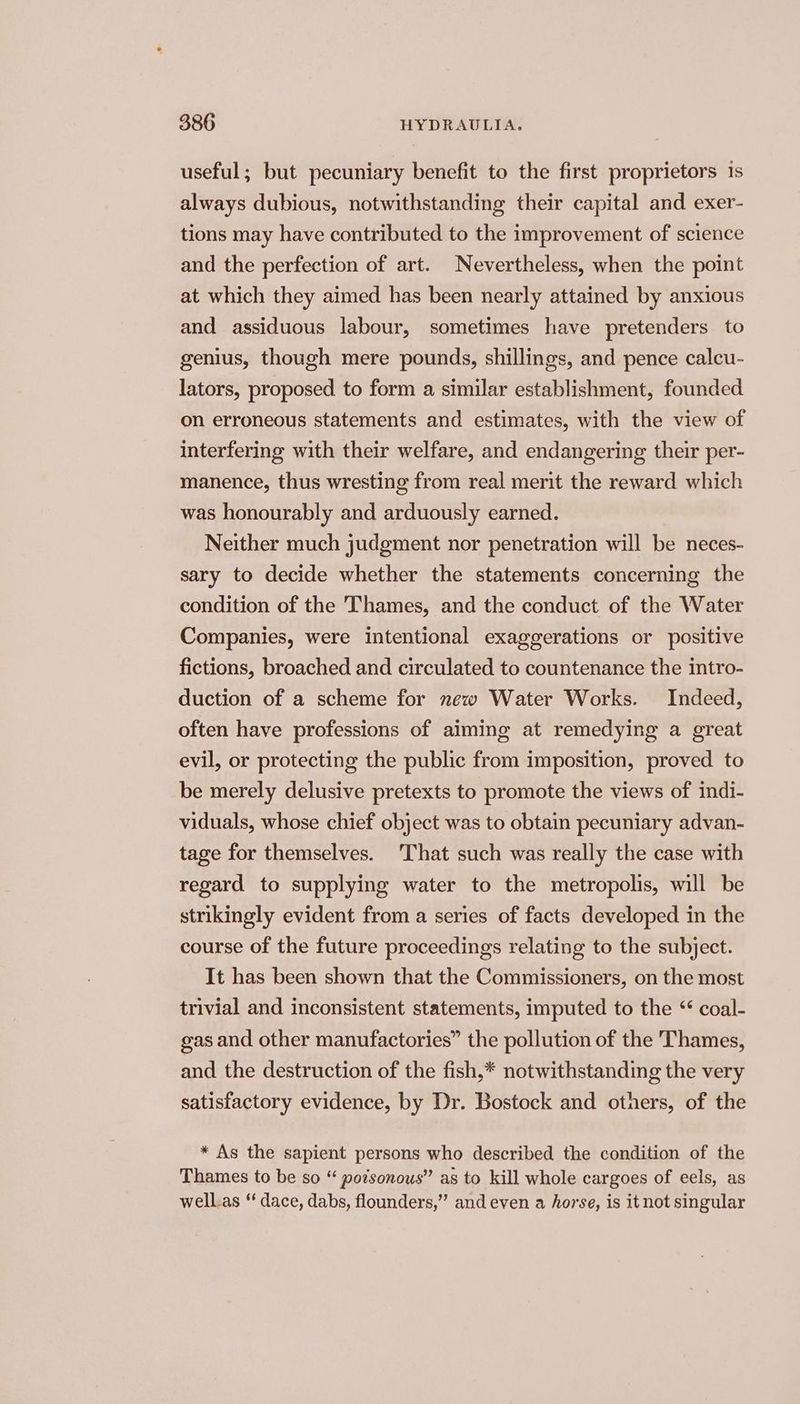 useful; but pecuniary benefit to the first proprietors 1s always dubious, notwithstanding their capital and exer- tions may have contributed to the improvement of science and the perfection of art. Nevertheless, when the point at which they aimed has been nearly attained by anxious and assiduous labour, sometimes have pretenders to genius, though mere pounds, shillings, and pence calcu- lators, proposed to form a similar establishment, founded on erroneous statements and estimates, with the view of interfering with their welfare, and endangering their per- manence, thus wresting from real merit the reward which was honourably and arduously earned. Neither much judgment nor penetration will be neces- sary to decide whether the statements concerning the condition of the Thames, and the conduct of the Water Companies, were intentional exaggerations or positive fictions, broached and circulated to countenance the intro- duction of a scheme for new Water Works. Indeed, often have professions of aiming at remedying a great evil, or protecting the public from imposition, proved to be merely delusive pretexts to promote the views of indi- viduals, whose chief object was to obtain pecuniary advan- tage for themselves. That such was really the case with regard to supplying water to the metropolis, will be strikingly evident from a series of facts developed in the course of the future proceedings relating to the subject. It has been shown that the Commissioners, on the most trivial and inconsistent statements, imputed to the ‘ coal- gas and other manufactories” the pollution of the Thames, and the destruction of the fish,* notwithstanding the very satisfactory evidence, by Dr. Bostock and others, of the * As the sapient persons who described the condition of the Thames to be so “ potsonous” as to kill whole cargoes of eels, as well.as “ dace, dabs, flounders,” and even a horse, is itnot singular