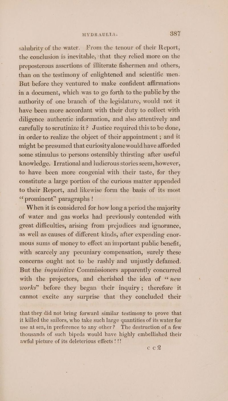 salubrity of the water. From the tenour of their Report, the conclusion is inevitable, ‘that they relied more on the preposterous assertions of illiterate fishermen and others, than on the testimony of enlightened and scientific men. But before they ventured to make confident affirmations in a document, which was to go forth to the public by the authority of one branch of the legislature, would not it have been more accordant with their duty to collect with diligence authentic information, and also attentively and carefully to scrutinize it? Justice required this to be done, in order to realize the object of their appointment ; and it might be presumed that curiosity alone would have afforded some stimulus to persons ostensibly thirsting after useful knowledge. Irrational and ludicrous stories seem, however, to have been more congenial with their taste, for they constitute a large portion of the curious matter appended to their Report, and likewise form the basis of its most ‘* prominent” paragraphs ! _ When it is considered for how longa period the majority of water and gas works had previously contended with great difficulties, arismg from prejudices and ignorance, as well as causes of different kinds, after expending enor- mous sums of money to effect an important public benefit, with scarcely any pecuniary compensation, surely these concerns ought not to be rashly and unjustly defamed. But the inquisitive Commissioners apparently concurred with the projectors, and cherished the idea of “new works” before they began their inquiry; therefore it cannot excite any surprise that they concluded their that they did not bring forward similar testimony to prove that it killed the sailors, who take such large quantities of its water for use at sea, in preference to any other? The destruction of a few thousands of such bipeds would have highly embellished their awful picture of its deleterious effects ! !! no