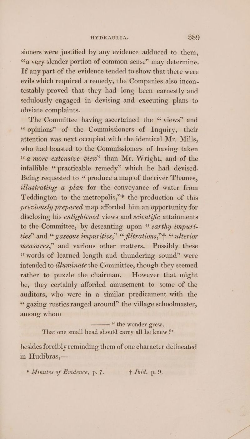 sloners were justified by any evidence adduced to them, ‘*a very slender portion of common sense” may determine. If any part of the evidence tended to show that there were evils which required a remedy, the Companies also incon- testably proved that they had long been earnestly and sedulously engaged in devising and executing plans to obviate complaints. The Committee having ascertained the ‘ views” and “¢ opinions” of the Commissioners of Inquiry, their attention was next occupied with the identical Mr. Mills, who had boasted to the Commissioners of having taken “amore extensive view” than Mr. Wright, and of the infallible ‘practicable remedy” which he had devised. Being requested to ‘‘ produce a map of the river Thames, illustrating a plan for the conveyance of water from Teddington to the metropolis,”* the production of this previously prepared map afforded him an opportunity for disclosing his enlightened views and scientific attainments to the Committee, by descanting upon “ earthy impuri- ties” and “ gaseous impurities,” “ filtrations,”+- “ ulterior measures,” and various other matters. Possibly these ‘‘words of learned length and thundering sound” were intended to illuminate the Committee, though they seemed rather to puzzle the chairman. However that might be, they certainly afforded amusement to some of the auditors, who were in a similar predicament with the “‘ oazing rustics ranged around” the village schoolmaster, among whom ‘the wonder grew, That one small head should carry all he knew!’ besides forcibly reminding them of one character delineated in Hudibras,— * Minutes of Evidence, p. 7. 1) Lbtdn p;: 9: