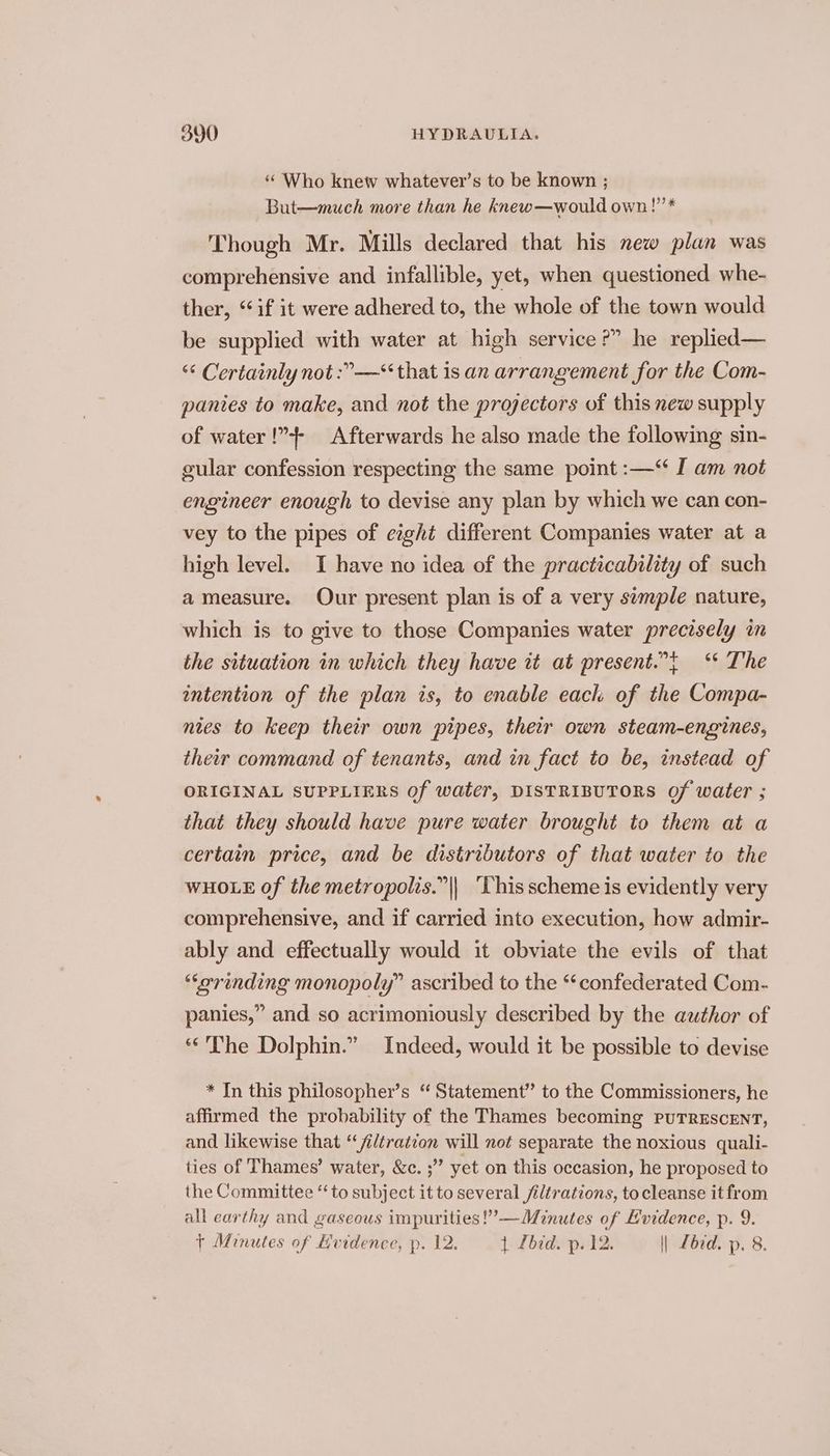 *“ Who knew whatever’s to be known ; But—much more than he knew—would own!”’* Though Mr. Mills declared that his new plan was comprehensive and infallible, yet, when questioned whe- ther, “if it were adhered to, the whole of the town would be supplied with water at high service?” he replied— “¢ Certainly not :”—*‘ that is an arrangement for the Com- panies to make, and not the projectors of this new supply of water !”4+- Afterwards he also made the following sin- gular confession respecting the same point :—‘ I am not engineer enough to devise any plan by which we can con- vey to the pipes of eight different Companies water at a high level. I have no idea of the practicability of such a measure. Our present plan is of a very semple nature, which is to give to those Companies water precisely in the situation in which they have it at present.”t ‘* The intention of the plan is, to enable each of the Compa- nies to keep their own pipes, their own steam-engines, their command of tenants, and in fact to be, instead of ORIGINAL SUPPLIERS Of water, DISTRIBUTORS Of water ; that they should have pure water brought to them at a certain price, and be distributors of that water to the WHOLE of the metropolis.”|| ‘This scheme is evidently very comprehensive, and if carried into execution, how admir- ably and effectually would it obviate the evils of that “orinding monopoly” ascribed to the “‘confederated Com- panies,” and so acrimoniously described by the author of ‘The Dolphin.” Indeed, would it be possible to devise * In this philosopher’s “ Statement” to the Commissioners, he affirmed the probability of the Thames becoming PUTRESCENT, and likewise that “/iltration will not separate the noxious quali- ties of Thames’ water, &amp;c. ;” yet on this occasion, he proposed to the Committee “to subject it to several /iltrations, tocleanse it from all earthy and gaseous impurities!’—Minutes of Evidence, p. 9. + Minutes of Evidence, p. 12. j Lbid. p. 12. || Zbrd. p. 8.