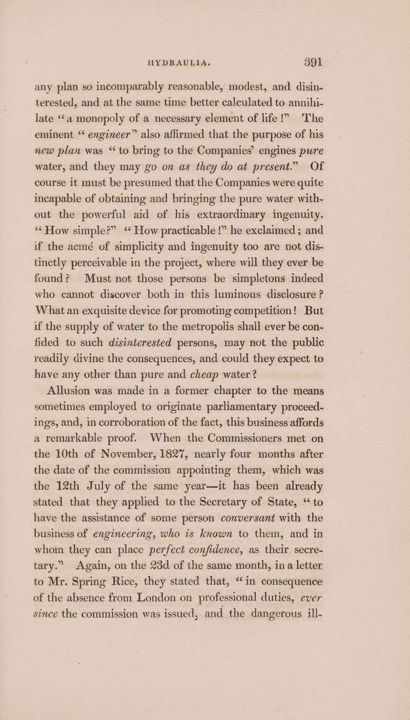 any plan so incomparably reasonable, modest, and disin- terested, and at the same time better calculated to annihi- late “a monopoly of a necessary element of life!” The eminent “ engineer” also affirmed that the purpose of his new plan was ‘to bring to the Companies’ engines pure water, and they may go on as they do at present.” Of course it must be presumed that the Companies were quite incapable of obtaining and bringing the pure water with- out the powerful aid of his extraordinary ingenuity. ‘“‘ How simple?” ‘ How practicable !” he exclaimed ; and if the acmé of simplicity and ingenuity too are not dis- tinctly perceivable in the project, where will they ever be found? Must not those persons be simpletons indeed who cannot discover both in this luminous disclosure ? What an exquisite device for promoting competition! But if the supply of water to the metropolis shall ever be con- fided to such disinterested persons, may not the public readily divine the consequences, and could they expect to have any other than pure and cheap water ? Allusion was made in a former chapter to the means sometimes employed to originate parliamentary proceed- ings, and, in corroboration of the fact, this business affords a remarkable proof. When the Commissioners met on the 10th of November, 1827, nearly four months after the date of the commission appointing them, which was the 12th July of the same year—it has been already stated that they applied to the Secretary of State, “to have the assistance of some person conversant with the business of engineering, who is known to them, and in whom they can place perfect confidence, as their secre- tary.” Again, on the 23d of the same month, in a letter to Mr. Spring Rice, they stated that, “in consequence of the absence from London on professional duties, ever since the commission was issued, and. the dangerous ill-