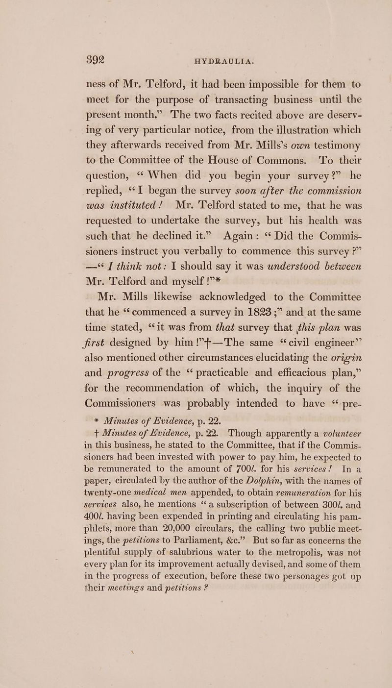 ness of Mr. Telford, it had been impossible for them to meet for the purpose of transacting business until the present month.” The two facts recited above are deserv- ing of very particular notice, from the illustration which they afterwards received from Mr. Mills’s own testimony to the Committee of the House of Commons. ‘To their question, “ When did you begin your survey?” he replied, ‘“‘I began the survey soon after the commission was instituted! Mr. Telford stated to me, that he was requested to undertake the survey, but his health was such that he declined it.” Again: “ Did the Commis- sioners instruct you verbally to commence this survey ?” —** I think not: I should say it was understood between Mr. Telford and myself !”* Mr. Mills likewise acknowledged to the Committee that he “‘ commenced a survey in 1823 ;” and at the same time stated, “it was from that survey that this plan was first designed by him!”4+-—The same “civil engineer”’ also mentioned other circumstances elucidating the origin and progress of the ‘practicable and efficacious plan,” for the recommendation of which, the inquiry of the Commissioners was probably intended to have “ pre- * Minutes of Evidence, p. 22. + Minutes of Evidence, p. 22. Though apparently a volunteer in this business, he stated to the Committee, that if the Commis- sioners had been invested with power to pay him, he expected to be remunerated to the amount of 700/. for his services! Ina paper, circulated by the author of the Dolphin, with the names of twenty-one medical men appended, to obtain remuneration for his services also, he mentions “a subscription of between 3002. and 400/. having been expended in printing and circulating his pam- phlets, more than 20,000 circulars, the calling two public meet- ings, the petitions to Parliament, &amp;c.” But so far as concerns the plentiful supply of salubrious water to the metropolis, was not every plan for its improvement actually devised, and some of them in the progress of execution, before these two personages got up their meetings and petitions ?