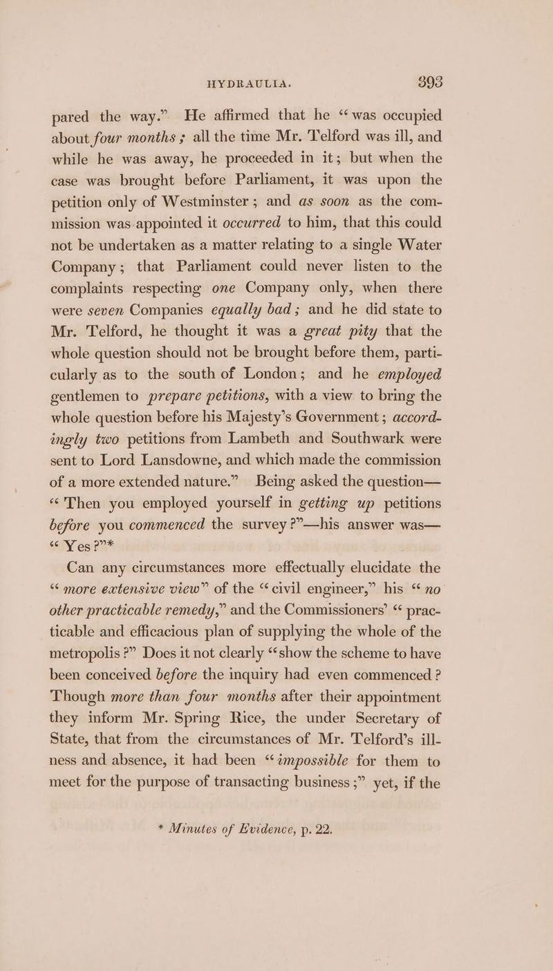 pared the way.” He affirmed that he ‘was occupied about four months ; all the time Mr. Telford was ill, and while he was away, he proceeded in it; but when the case was brought before Parliament, it was upon the petition only of Westminster ; and as soon as the com- mission was-appointed it occurred to him, that this could not be undertaken as a matter relating to a single Water Company; that Parliament could never listen to the complaints respecting one Company only, when there were seven Companies equally bad ; and he did state to Mr. Telford, he thought it was a great pity that the whole question should not be brought before them, parti- cularly as to the south of London; and he employed gentlemen to prepare petitions, with a view to bring the whole question before his Majesty’s Government ; accord- ingly two petitions from Lambeth and Southwark were sent to Lord Lansdowne, and which made the commission of a more extended nature.” Being asked the question— «Then you employed yourself in getting up petitions before you commenced the survey ?”—his answer was— alY esi??* Can any circumstances more effectually elucidate the ‘“‘ more extensive view” of the “civil engineer,” his “ no other practicable remedy,” and the Commissioners’ ticable and efficacious plan of supplying the whole of the metropolis ?” Does it not clearly ‘show the scheme to have been conceived before the inquiry had even commenced ? Though more than four months after their appointment &amp; prac- they inform Mr. Spring Rice, the under Secretary of State, that from the circumstances of Mr. Telford’s ill- ness and absence, it had been “‘ampossible for them to meet for the purpose of transacting business ;” yet, if the