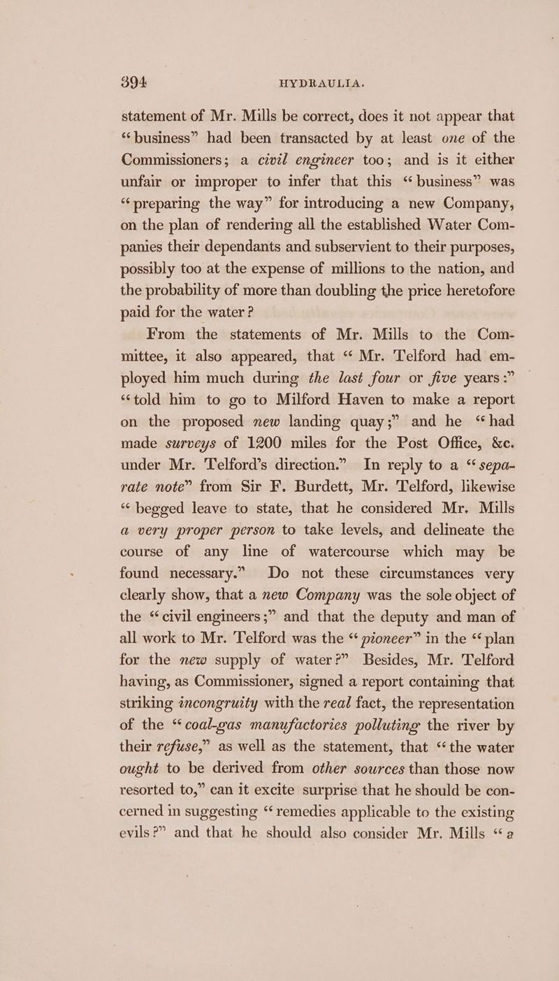 statement of Mr. Mills be correct, does it not appear that ‘‘business” had been transacted by at least one of the Commissioners; a civil engineer too; and is it either unfair or improper to infer that this ‘ business” was ‘preparing the way” for introducing a new Company, on the plan of rendering all the established Water Com- panies their dependants and subservient to their purposes, possibly too at the expense of millions to the nation, and the probability of more than doubling the price heretofore paid for the water ? From the statements of Mr. Mills to the Com- mittee, it also appeared, that ‘“‘ Mr. Telford had em- ployed him much during the last four or five years :” ‘told him to go to Milford Haven to make a report on the proposed new landing quay;” and he “had made surveys of 1200 miles for the Post Office, &amp;c. under Mr. Telford’s direction.” In reply to a “ sepa- rate note” from Sir F. Burdett, Mr. Telford, likewise ‘“‘ begged leave to state, that he considered Mr. Mills a very proper person to take levels, and delineate the course of any line of watercourse which may be found necessary.” Do not these circumstances very clearly show, that a new Company was the sole object of the “civil engineers ;” and that the deputy and man of all work to Mr. Telford was the “ pioneer” in the ‘plan for the new supply of water?” Besides, Mr. Telford having, as Commissioner, signed a report containing that striking incongruity with the real fact, the representation of the “‘coal-gas manufactories polluting the river by their refuse,” as well as the statement, that ‘the water ought to be derived from other sources than those now resorted to,” can it excite surprise that he should be con- cerned in suggesting “remedies applicable to the existing evils?” and that he should also consider Mr. Mills “a