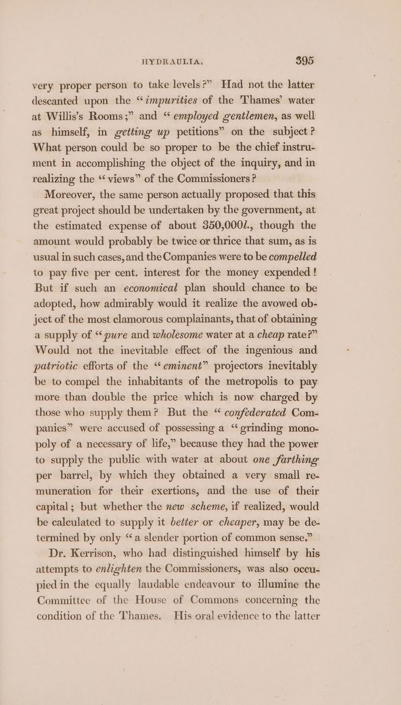 very proper person to take levels?” Had not the latter descanted upon the “impurities of the 'Thames’ water at Willis’s Rooms;” and “ employed gentlemen, as well as himself, in getting up petitions” on the subject ? What person could be so proper to be the chief instru- ment in accomplishing the object of the inquiry, and in realizing the ‘* views” of the Commissioners ? Moreover, the same person actually proposed that this great project should be undertaken by the government, at the estimated expense of about 350,000/., though the amount would probably be twice or thrice that sum, as is usual in such cases, and the Companies were to be compelled to pay five per cent. interest for the money expended ! But if such an economical plan should chance to be adopted, how admirably would it realize the avowed ob- ject of the most clamorous complainants, that of obtaining a supply of “ pure and wholesome water at a cheap rate?” Would not the inevitable effect of the ingenious and patriotic efforts of the “eminent” projectors mevitably be to compel the inhabitants of the metropolis to pay more than double the price which is now charged by those who supply them? But the “ confederated Com- panies” were accused of possessing a “ grinding mono- poly of a necessary of life,” because they had the power to supply the public with water at about one farthing per barrel, by which they obtained a very small re- muneration for their exertions, and the use of their capital; but whether the new scheme, if realized, would be calculated to supply it better or cheaper, may be de- termined by only “a slender portion of common sense.” Dr. Kerrison, who had distinguished himself by his attempts to enlighten the Commissioners, was also occu- pied in the equally laudable endeavour to ilumine the Committee of the House of Commons concerning the condition of the Thames. His oral evidence to the latter