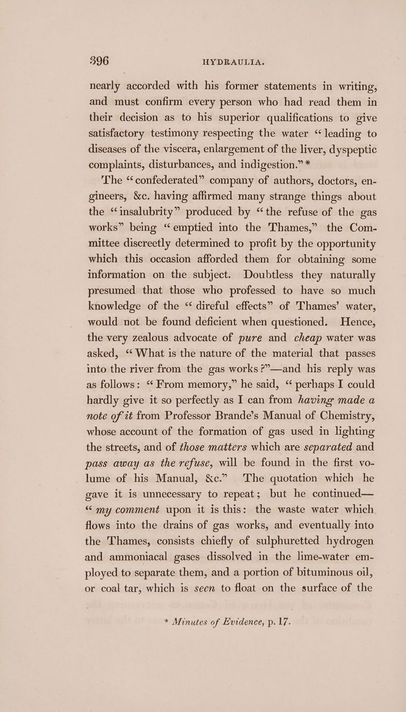 nearly accorded with his former statements in writing, and must confirm every person who had read them in their decision as to his superior qualifications to give satisfactory testimony respecting the water “leading to diseases of the viscera, enlargement of the liver, dyspeptic complaints, disturbances, and indigestion.” * The “confederated” company of authors, doctors, en- gineers, &amp;c. having affirmed many strange things about the ‘‘insalubrity” produced by “the refuse of the gas works” being “emptied into the Thames,” the Com- mittee discreetly determined to profit by the opportunity which this occasion afforded them for obtaining some information on the subject. Doubtless they naturally presumed that those who professed to have so much knowledge of the “ direful effects” of Thames’ water, would not be found deficient when questioned. Hence, the very zealous advocate of pure and cheap water was asked, ‘“‘ What is the nature of the material that passes into the river from the gas works ?”—and his reply was as follows: “ From memory,” he said, ‘ perhaps I could hardly give it so perfectly as I can from having made a note of it from Professor Brande’s Manual of Chemistry, whose account of the formation of gas used in lighting the streets, and of those matters which are separated and pass away as the refuse, will be found in the first vo- lume of his Manual, &amp;c.” The quotation which he gave it is unnecessary to repeat; but he continued— “ my comment upon it is this: the waste water which flows into the drains of gas works, and eventually into the Thames, consists chiefly of sulphuretted hydrogen and ammoniacal gases dissolved in the lime-water em- ployed to separate them, and a portion of bituminous oil, or coal tar, which is seen to float on the surface of the