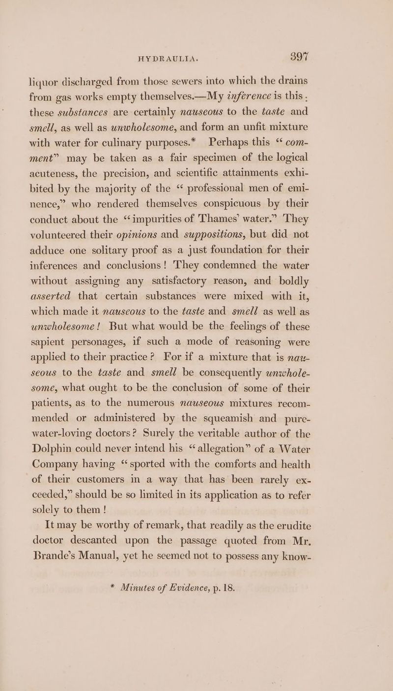 liquor discharged from those sewers into which the drains from gas works empty themselves.—My znference is this ; these substances are certainly nauseous to the taste and smell, as well as unwholesome, and form an unfit mixture with water for culinary purposes.* Perhaps this ‘ com- ment” may be taken as a fair specimen of the logical acuteness, the precision, and scientific attainments exhi- bited by the majority of the “ professional men of emi- nence,” who rendered themselves conspicuous by their conduct about the ‘impurities of Thames’ water.” They volunteered their opinions and suppositzons, but did not adduce one solitary proof as a just foundation for their inferences and conclusions ! They condemned the water without assigning any satisfactory reason, and boldly asserted that certain substances were mixed with it, which made it nauseous to the taste and smell as well as unwholesome! But what would be the feelmgs of these sapient personages, if such a mode of reasoning were applied to their practice? For if a mixture that is naw- seous to the taste and smell be consequently wnwhole- some, what ought to be the conclusion of some of their patients, as to the numerous nauseous mixtures recom- mended or administered by the squeamish and _pure- water-loving doctors? Surely the veritable author of the Dolphin could never intend his “allegation” of a Water Company having ‘sported with the comforts and health of their customers in a way that has been rarely ex- ceeded,” should be so limited in its application as to refer solely to them ! It may be worthy of remark, that readily as the erudite doctor descanted upon the passage quoted from Mr, Brande’s Manual, yet he seemed not to possess any know-