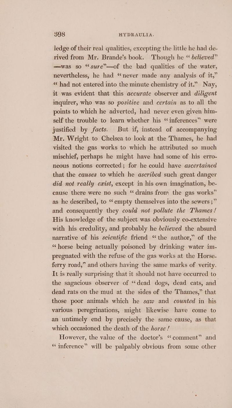 ledge of their real qualities, excepting the little he had de- rived from Mr. Brande’s book. Though he “ believed” —was so “sure”—of the bad qualities of the water, nevertheless, he had “never made any analysis of it,” ‘“* had not entered into the minute chemistry of it.” Nay, it was evident that this accurate observer and diligent inquirer, who was so positive and certain as to all the points to which he adverted, had never even given him- self the trouble to learn whether his “inferences” were justified by facts. But if, instead of accompanying Mr. Wright to Chelsea to look at the Thames, he had visited the gas works to which he attributed so much mischief, perhaps he might have had some of his erro- neous notions corrected; for he could have ascertained that the causes to which he ascribed such great danger did not really exist, except in his own imagination, be- cause there were no such “drains from the gas works” as he described, to “empty themselves into the sewers ;” and consequently they could not pollute the Thames ! His knowledge of the subject was obviously co-extensive with his credulity, and probably he believed the absurd narrative of his scientific friend “the author,” of the ‘horse being actually poisoned by drinking water im- pregnated with the refuse of the gas works at the Horse- ferry road,” and others having the same marks of verity. It is really surprising that it should not have occurred to the sagacious observer of “dead dogs, dead cats, and dead rats on the mud at the sides of the Thames,” that those poor animals which he saw and counted in his various peregrinations, might likewise have come to an untimely end by precisely the same cause, as that which occasioned the death of the horse / However, the value of the doctor’s ‘‘comment” and ‘“‘ inference” will be palpably obvious from some other