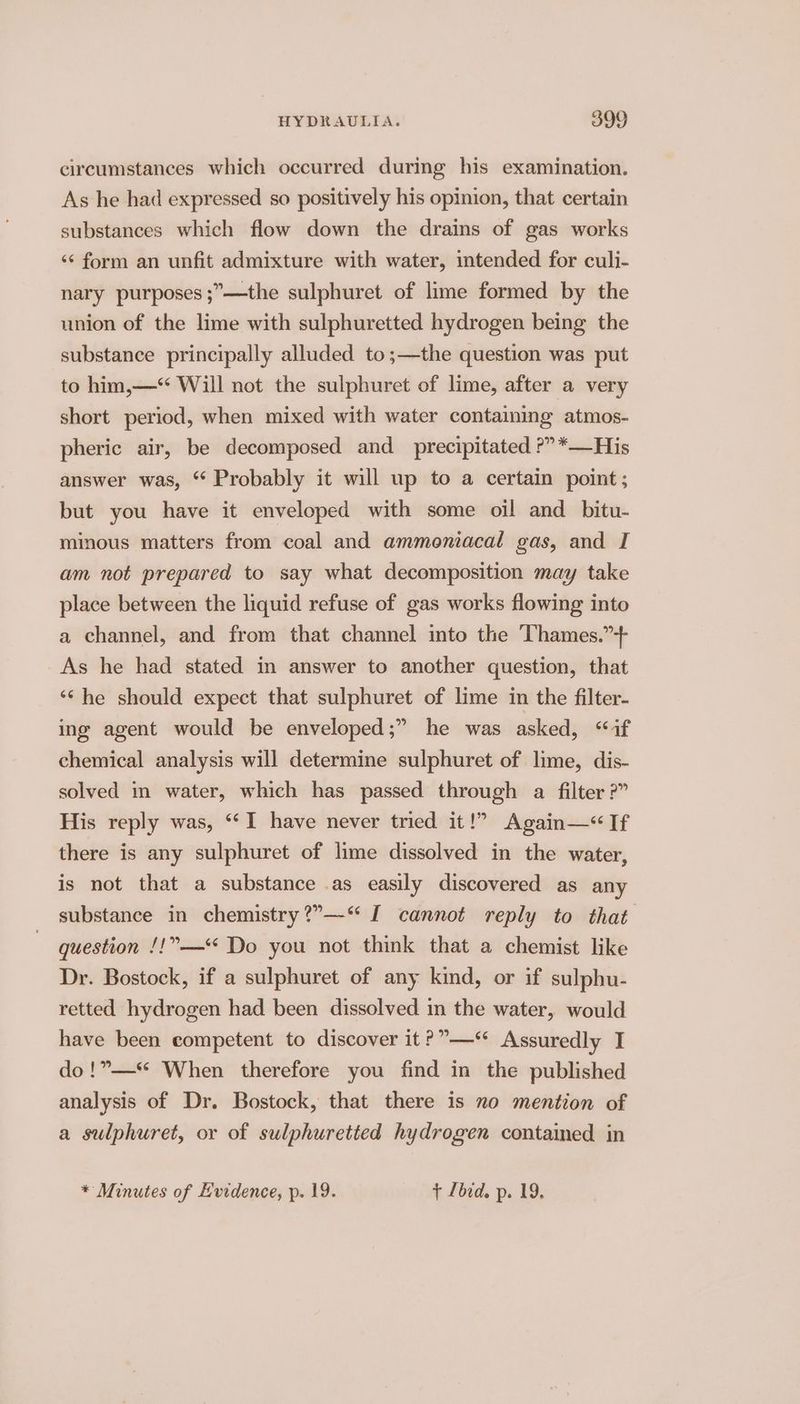 circumstances which occurred during his examination. As he had expressed so positively his opinion, that certain substances which flow down the drains of gas works ‘¢ form an unfit admixture with water, intended for culi- nary purposes ;”—the sulphuret of lime formed by the union of the lime with sulphuretted hydrogen being the substance principally alluded to ;—the question was put to him,—* Will not the sulphuret of lime, after a very short period, when mixed with water containing atmos- pheric air, be decomposed and_ precipitated ?”*—His answer was, “ Probably it will up to a certain point; but you have it enveloped with some oil and bitu- minous matters from coal and ammoniacal gas, and I am not prepared to say what decomposition may take place between the liquid refuse of gas works flowing into a channel, and from that channel into the Thames.”-+ As he had stated in answer to another question, that ‘¢he should expect that sulphuret of lime in the filter- ing agent would be enveloped;” he was asked, inf chemical analysis will determine sulphuret of lime, dis- solved in water, which has passed through a filter ?” His reply was, “I have never tried it!” Again—< If there is any sulphuret of lime dissolved in the water, is not that a substance .as easily discovered as any substance in chemistry ?”—“ I cannot reply to that question /!”—* Do you not think that a chemist like Dr. Bostock, if a sulphuret of any kind, or if sulphu- retted hydrogen had been dissolved in the water, would have been competent to discover it ?”—* Assuredly I do!”—* When therefore you find in the published analysis of Dr. Bostock, that there is no mention of a sulphuret, or of sulphuretted hydrogen contained in * Minutes of Evidence, p. 19. + Lbid. p. 19,