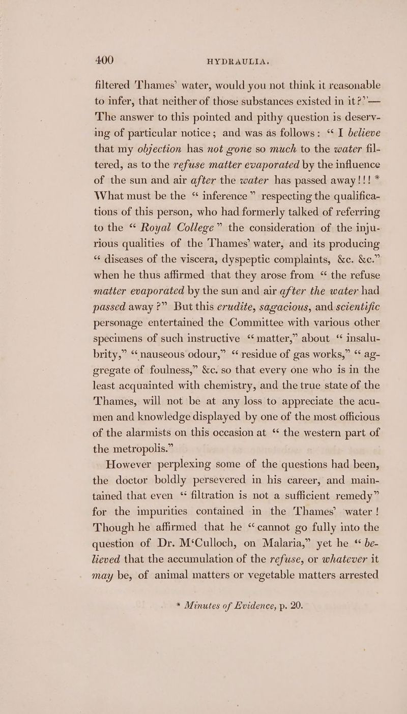 filtered ‘Thames’ water, would you not think it reasonable to infer, that neither of those substances existed in it ??’— The answer to this pointed and pithy question is deserv- ing of particular notice; and was as follows: ‘ I believe that my objection has not gone so much to the water fil- tered, as to the refuse matter evaporated by the influence of the sun and air after the water has passed away!!! * What must be the * inference” respecting the qualifica- tions of this person, who had formerly talked of referring to the “* Royal College” the consideration of the inju- rious qualities of the Thames’ water, and its producing *‘ diseases of the viscera, dyspeptic complaints, &amp;c. &amp;c.” when he thus affirmed that they arose from “ the refuse matter evaporated by the sun and air after the water had passed away ?” But this erudite, sagacious, and scientific personage entertained the Committee with various other specimens of such instructive ‘‘ matter,” about ‘“ insalu- brity,” ‘‘ nauseous odour,” “residue of gas works,” ‘‘ ag- eregate of foulness,” &amp;c. so that every one who is in the least acquainted with chemistry, and the true state of the Thames, will not be at any loss to appreciate the acu- men and knowledge displayed by one of the most officious 9 of the alarmists on this occasion at ‘* the western part of the metropolis.” However perplexing some of the questions had been, the doctor boldly persevered in his career, and main- tained that even “ filtration is not a sufficient remedy” for the impurities contained in the Thames’ water ! Though he affirmed that he “cannot go fully into the question of Dr. M‘Culloch, on Malaria,” yet he “ be- lieved that the accumulation of the refuse, or whatever it may be, of animal matters or vegetable matters arrested