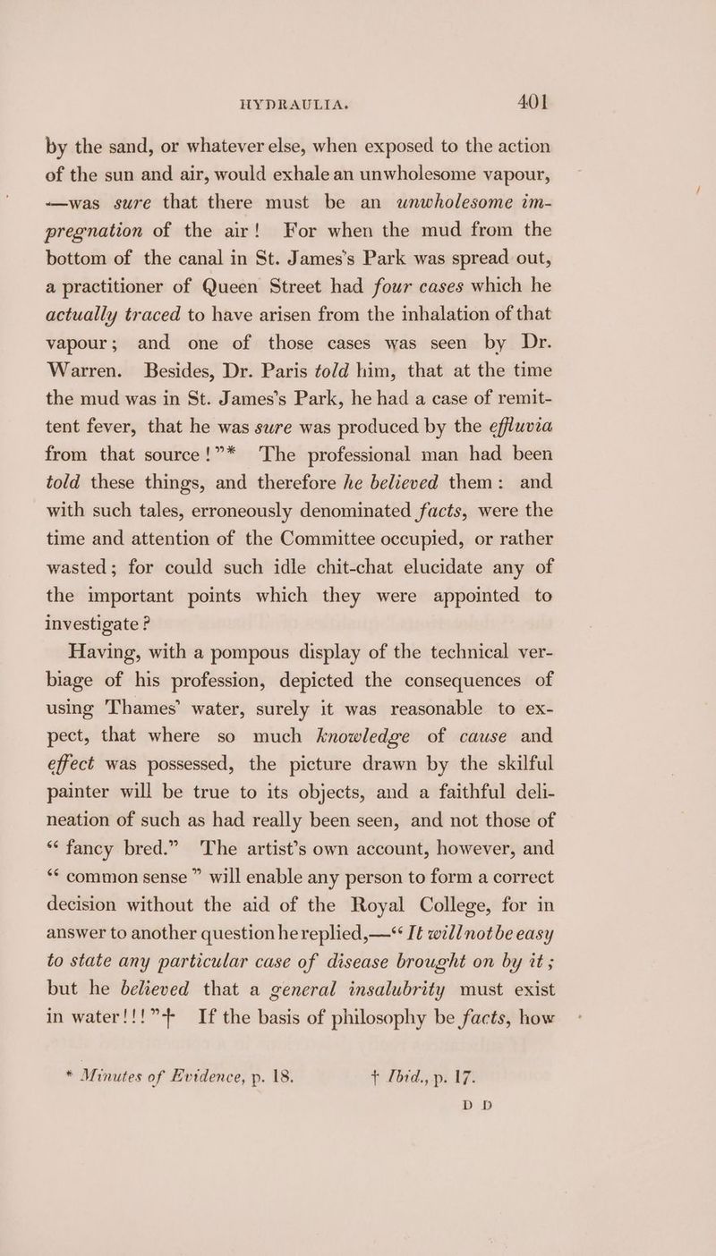 by the sand, or whatever else, when exposed to the action of the sun and air, would exhale an unwholesome vapour, ——was sure that there must be an wnwholesome im- pregnation of the air! For when the mud from the bottom of the canal in St. James’s Park was spread out, a practitioner of Queen Street had four cases which he actually traced to have arisen from the inhalation of that vapour; and one of those cases was seen by Dr. Warren. Besides, Dr. Paris to/d him, that at the time the mud was in St. James’s Park, he had a case of remit- tent fever, that he was swre was produced by the effluvia from that source!”* The professional man had been told these things, and therefore he believed them: and with such tales, erroneously denominated facts, were the time and attention of the Committee occupied, or rather wasted; for could such idle chit-chat elucidate any of the important points which they were appointed to investigate ? Having, with a pompous display of the technical ver- biage of his profession, depicted the consequences of using Thames’ water, surely it was reasonable to ex- pect, that where so much knowledge of cause and effect was possessed, the picture drawn by the skilful painter will be true to its objects, and a faithful deli- neation of such as had really been seen, and not those of ‘* fancy bred.” The artist’s own account, however, and ‘* common sense ” will enable any person to form a correct decision without the aid of the Royal College, for in answer to another question he replied, —* It will notbe easy to state any particular case of disease brought on by tt ; but he believed that a general insalubrity must exist in water!!!”-- If the basis of philosophy be facts, how * Mililies of Evidence, p. 18. + Lbrd., p. 17. DD