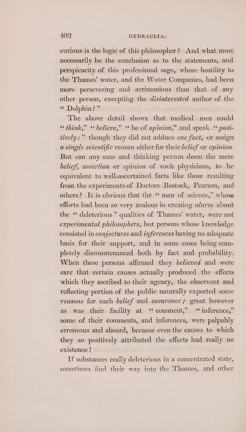 curious 1s the logic of this philosopher? And what must necessarily be the conclusion as to the statements, and perspicacity of this professional sage, whose hostility to the Thames’ water, and the Water Companies, had been more persevering and acrimonious than that of any other person, excepting the disinterested author of the * Dolphin? ” . The above detail shows that medical men could “think,” ‘ believe,” “be of opinion,” and speak ‘* posi- tively ;” though they did not adduce one fact, or assign a single scientific reason either for their belief or opinion But can any sane and thinking person deem the mere belief, assertion or opinion of such physicians, to be equivalent to well-ascertained facts like those resulting from the experiments of Doctors Bostock, Pearson, and others? It is obvious that the “ men of science,” whose efforts had been so very zealous in creating alarm about the “ deleterious” qualities of Thames’ water, were not experimental philosophers, but persons whose knowledge consisted in conjectures and inferences having no adequate basis for their support, and in some cases being com- pletely discountenanced both by fact and probability. When these persons affirmed they Lelieved and were sure that certain causes actually produced the effects which they ascribed to their agency, the observant and reflecting portion of the public naturally expected some reasons for such belief and assurance; great however as was their facility at ‘‘ comment,” inference,” some of their comments, and inferences, were palpably erroneous and absurd, because even the causes to which they so positively attributed the effects had really no existence ! If substances really deleterious in a concentrated state, sometimes find their way into the Thames, and other