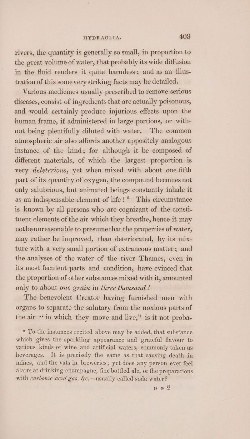 rivers, the quantity is generally so small, in proportion to the great volume of water, that probably its wide diffusion in the fluid renders it quite harmless ; and as an illus- tration of this some very striking facts may be detailed. Various medicines usually prescribed to remove serious diseases, consist of ingredients that are actually poisonous, and would certainly produce injurious effects upon the human frame, if administered in large portions, or with- out being plentifully diluted with water. ‘The common atmospheric air also affords another appositely analogous instance of the kind; for although it be composed. of different materials, of which the largest proportion is very deleterious, yet when mixed with about one-fifth part of its quantity of oxygen, the compound becomes not only salubrious, but animated beings constantly inhale it as an indispensable element of life !* This circumstance is known by all persons who are cognizant of the consti- tuent elements of the air which they breathe, hence it may not be unreasonable to presume that the properties of water, may rather be improved, than deteriorated, by its mix- ture with a very small portion of extraneous matter; and the analyses of the water of the river Thames, even in its most feculent parts and condition, have evinced that the proportion of other substances mixed with it, amounted only to about. one grain in three thousand ! The benevolent Creator having furnished men with organs to separate the salutary from the noxious parts of the air “‘in which they move and live,” is it not proba- * To the instances recited above may be added, that substance which gives the sparkling appearance and grateful flavour to various kinds of wine and artificial waters, commonly taken as beverages. It is precisely the same as that causing death in mines, and the vats in. breweries; yet does any person ever feel alarm at drinking champagne, fine bottled ale, or the preparations with carbonic acid gas, §e.—usually called soda water? ope