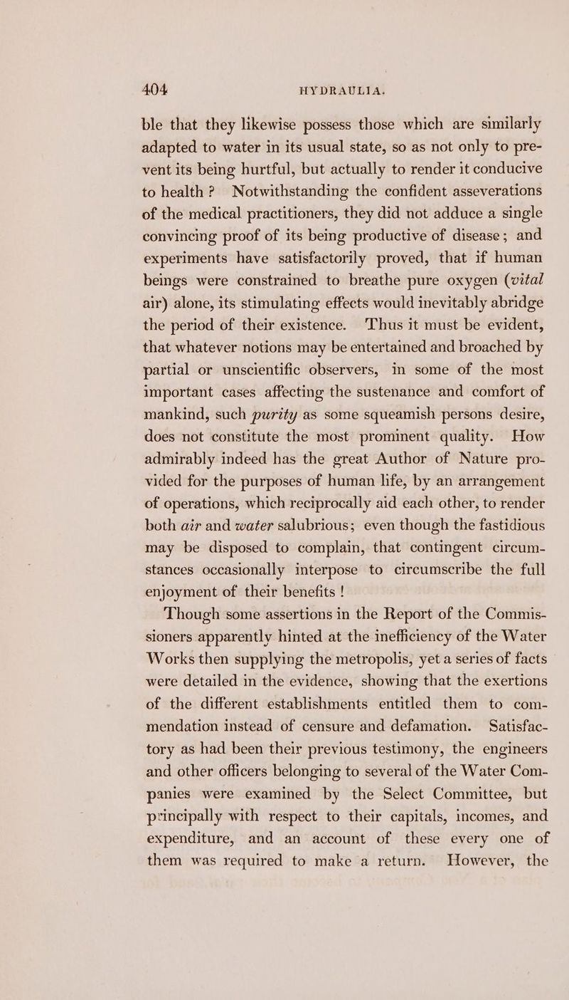 ble that they likewise possess those which are similarly adapted to water in its usual state, so as not only to pre- vent its being hurtful, but actually to render it conducive to health ? Notwithstanding the confident asseverations of the medical practitioners, they did not adduce a single convincing proof of its being productive of disease; and experiments have satisfactorily proved, that if human beings were constrained to breathe pure oxygen (vital air) alone, its stimulating effects would inevitably abridge the period of their existence. Thus it must be evident, that whatever notions may be entertained and broached by partial or unscientific observers, in some of the most important cases affecting the sustenance and comfort of mankind, such purity as some squeamish persons desire, does not constitute the most prominent quality. How admirably indeed has the great Author of Nature pro- vided for the purposes of human hfe, by an arrangement of operations, which reciprocally aid each other, to render both air and water salubrious; even though the fastidious may be disposed to complain, that contingent circum- stances occasionally interpose to circumscribe the full enjoyment of their benefits ! Though some assertions in the Report of the Commis- sioners apparently hinted at the inefficiency of the Water Works then supplying the metropolis, yet a series of facts were detailed in the evidence, showing that the exertions of the different establishments entitled them to com- mendation instead of censure and defamation. Satisfac- tory as had been their previous testimony, the engineers and other officers belonging to several of the Water Com- panies were examined by the Select Committee, but principally with respect to their capitals, incomes, and expenditure, and an account of these every one of them was required to make a return. However, the