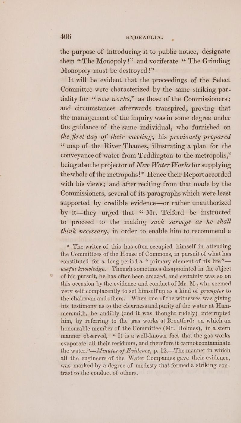 the purpose of introducing it to public notice, designate them “The Monopoly!” and vociferate ‘ The Grinding Monopoly must be destroyed !” It will be evident that the proceedings of the Select Committee were characterized by the same striking par- tiality for “‘ new works,” as those of the Commissioners ; and circumstances afterwards transpired, proving that the management of the inquiry was in some degree under the guidance of the same individual, who furnished on the first day of their meeting, his previously prepared “map of the River Thames, illustrating a plan for the conveyance of water from Teddington to the metropolis,” being alsothe projector of New Water Works for supplying the whole of the metropolis!* Hence their Report accorded with his views; and after reciting from that made by the Commissioners, several of its paragraphs which were least supported by credible evidence—or rather unauthorized by it—they urged that “ Mr. Telford be instructed to proceed to the making such surveys as he shall think necessary, in order to enable him to recommend a * The writer of this has often occupied himself in attending the Committees of the House of Commons, in pursuit of what has constituted for a long period a “ primary element of his life” — useful knowledge. Though sometimes disappointed in the object of his pursuit, he has often been amazed, and certainly was so on this occasion by the evidence and conduct of Mr. M., who seemed very self-complacently to set himself up as a kind of prompter to the chairman andothers. When one of the witnesses was giving his testimony as to the clearness and purity of the water at Ham- mersmith, he audibly (and it was thought rudely) interrupted him, by referring to the gas works at Brentford: on which an honourable member of the Committee (Mr. Holmes), in a stern manner observed, “ It is a well-known fact that the gas works evaporate all their residuum, and therefore it cannot contaminate the water.”—Minutes of Evidence, p. 12.—The manner in which all the engineers of the Water Companies gave their evidence, was marked by a degree of modesty that formed a striking con- trast to the conduct of others.
