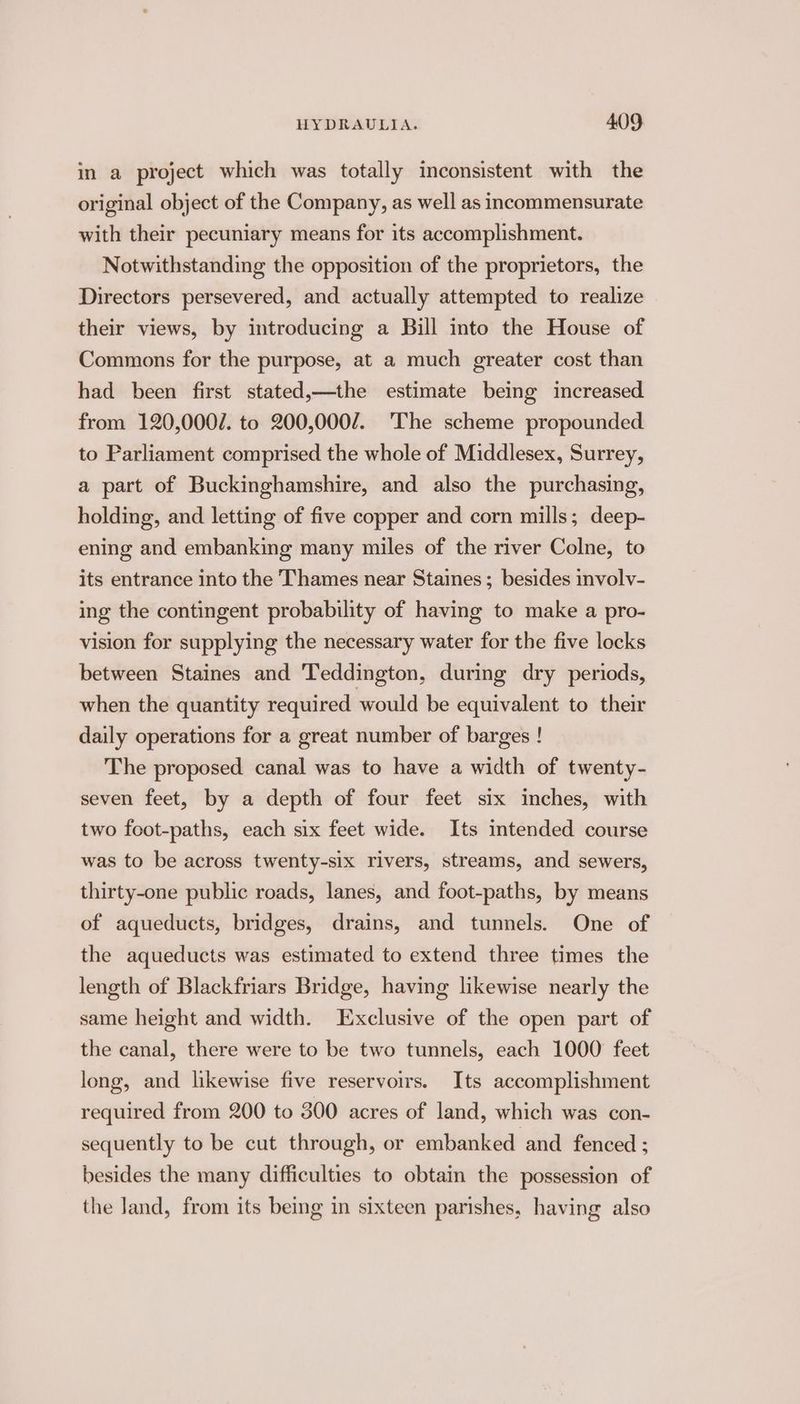 in a project which was totally inconsistent with the original object of the Company, as well as incommensurate with their pecuniary means for its accomplishment. Notwithstanding the opposition of the proprietors, the Directors persevered, and actually attempted to realize their views, by introducing a Bill into the House of Commons for the purpose, at a much greater cost than had been first stated,—the estimate being increased from 120,000/. to 200,000/. The scheme propounded to Parliament comprised the whole of Middlesex, Surrey, a part of Buckinghamshire, and also the purchasing, holding, and letting of five copper and corn mills; deep- ening and embanking many miles of the river Colne, to its entrance into the Thames near Staines; besides involv- ing the contingent probability of having to make a pro- vision for supplying the necessary water for the five locks between Staines and Teddington, during dry periods, when the quantity required would be equivalent to their daily operations for a great number of barges ! The proposed canal was to have a width of twenty- seven feet, by a depth of four feet six inches, with two foot-paths, each six feet wide. Its intended course was to be across twenty-six rivers, streams, and sewers, thirty-one public roads, lanes, and foot-paths, by means of aqueducts, bridges, drains, and tunnels. One of the aqueducts was estimated to extend three times the length of Blackfriars Bridge, having likewise nearly the same height and width. Exclusive of the open part of the canal, there were to be two tunnels, each 1000 feet long, and likewise five reservoirs. Its accomplishment required from 200 to 300 acres of land, which was con- sequently to be cut through, or embanked and fenced ; besides the many difficulties to obtain the possession of the Jand, from its being in sixteen parishes, having also