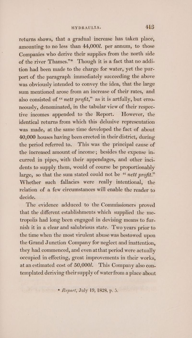 returns shows, that a gradual increase has taken place, amounting to no less than 44,000/. per annum, to those Companies who derive their supplies from the north side of the river Thames.”* Though it is a fact that no addi- tion had been made to the charge for water, yet the pur- port of the paragraph immediately succeeding the above was obviously intended to convey the idea, that the large sum mentioned arose from an increase of their rates, and also consisted of ‘‘ neté profit,” as it is artfully, but erro- neously, denominated, in the tabular view of their respec- tive incomes appended to the Report. However, the identical returns from which this delusive representation was made, at the same time developed the fact of about 40,000 houses having been erected in their district, during the period referred to. ‘This was the principal cause of the increased amount of income; besides the expense in- curred in pipes, with their appendages, and other inci- dents to supply them, would of course be proportionably large, so that the sum stated could not be “ nett profit.” Whether such fallacies were really intentional, the relation of a few circumstances will enable the reader to decide. The evidence adduced to the Commissioners proved that the different establishments which supplied the me- tropolis had long been engaged in devising means to fur- nish it in a clear and salubrious state. ‘Two years prior to the time when the most virulent abuse was bestowed upon the Grand Junction Company for neglect and inattention, they had commenced, and even at that period were actually occupied in effecting, great improvements in their works, at an estimated cost of 50,000/. This Company also con- templated deriving their supply of water from a place about
